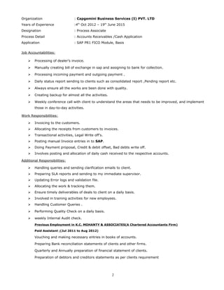 Organization : Capgemini Business Services (I) PVT. LTD
Years of Experience :4th
Oct 2012 – 19th
June 2015
Designation : Process Associate
Process Detail : Accounts Receivables /Cash Application
Application : SAP PR1 FICO Module, Basis
Job Accountabilities:
 Processing of dealer’s invoice.
 Manually creating bill of exchange in sap and assigning to bank for collection.
 Processing incoming payment and outgoing payment .
 Daily status report sending to clients such as consolidated report ,Pending report etc.
 Always ensure all the works are been done with quality.
 Creating backup for almost all the activities.
 Weekly conference call with client to understand the areas that needs to be improved, and implement
those in day-to-day activities.
Work Responsibilities:
 Invoicing to the customers.
 Allocating the receipts from customers to invoices.
 Transactional activities, Legal Write off’s.
 Posting manual Invoice entries in to SAP.
 Doing Payment proposal, Credit & debit offset, Bad debts write off.
 Involves posting and allocation of daily cash received to the respective accounts.
Additional Responsibilities:
 Handling queries and sending clarification emails to client.
 Preparing SLA reports and sending to my immediate supervisor.
 Updating Error logs and validation file.
 Allocating the work & tracking them.
 Ensure timely deliverables of deals to client on a daily basis.
 Involved in training activities for new employees.
 Handling Customer Queries .
 Performing Quality Check on a daily basis.
 weekly Internal Audit check.
Previous Employment in K.C. MOHANTY & ASSOCIATES(A Chartered Accountants Firm)
Paid Assistant ;(Jul 2011 to Aug 2012)
Vouching and making necessary entries in books of accounts.
Preparing Bank reconciliation statements of clients and other firms.
Quarterly and Annually preparation of financial statement of clients.
Preparation of debtors and creditors statements as per clients requirement
2
 