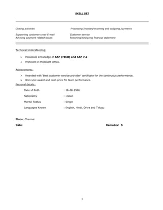 SKILL SET
Closing activities Processing Invoices/incoming and outgoing payments
Supporting customers over E-mail Customer service
Advising payment related issues Reporting/Analyzing financial statement
Technical Understanding:
 Possesses knowledge of SAP (FICO) and SAP 7.2
 Proficient in Microsoft Office.
Achievements:
 Awarded with ‘Best customer service provider’ certificate for the continuous performance.
 Won spot award and cash prize for team performance.
Personal details:
Date of Birth : 18-08-1986
Nationality : Indian
Marital Status : Single
Languages Known : English, Hindi, Oriya and Telugu
Place: Chennai
Date: Ramadevi S
3
 