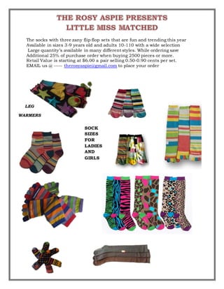 The socks with three zany flip flop sets that are fun and trending this year
Available in sizes 3-9 years old and adults 10-110 with a wide selection
Large quantity’s available in many different styles. While ordering save
Additional 25% of purchase order when buying 2500 pieces or more.
Retail Value is starting at $6.00 a pair selling 0.50-0.90 cents per set.
EMAIL us @ ----- therosyaspie@gmail.com to place your order
SOCK
SIZES
FOR
LADIES
AND
GIRLS
LEG
WARMERS
 