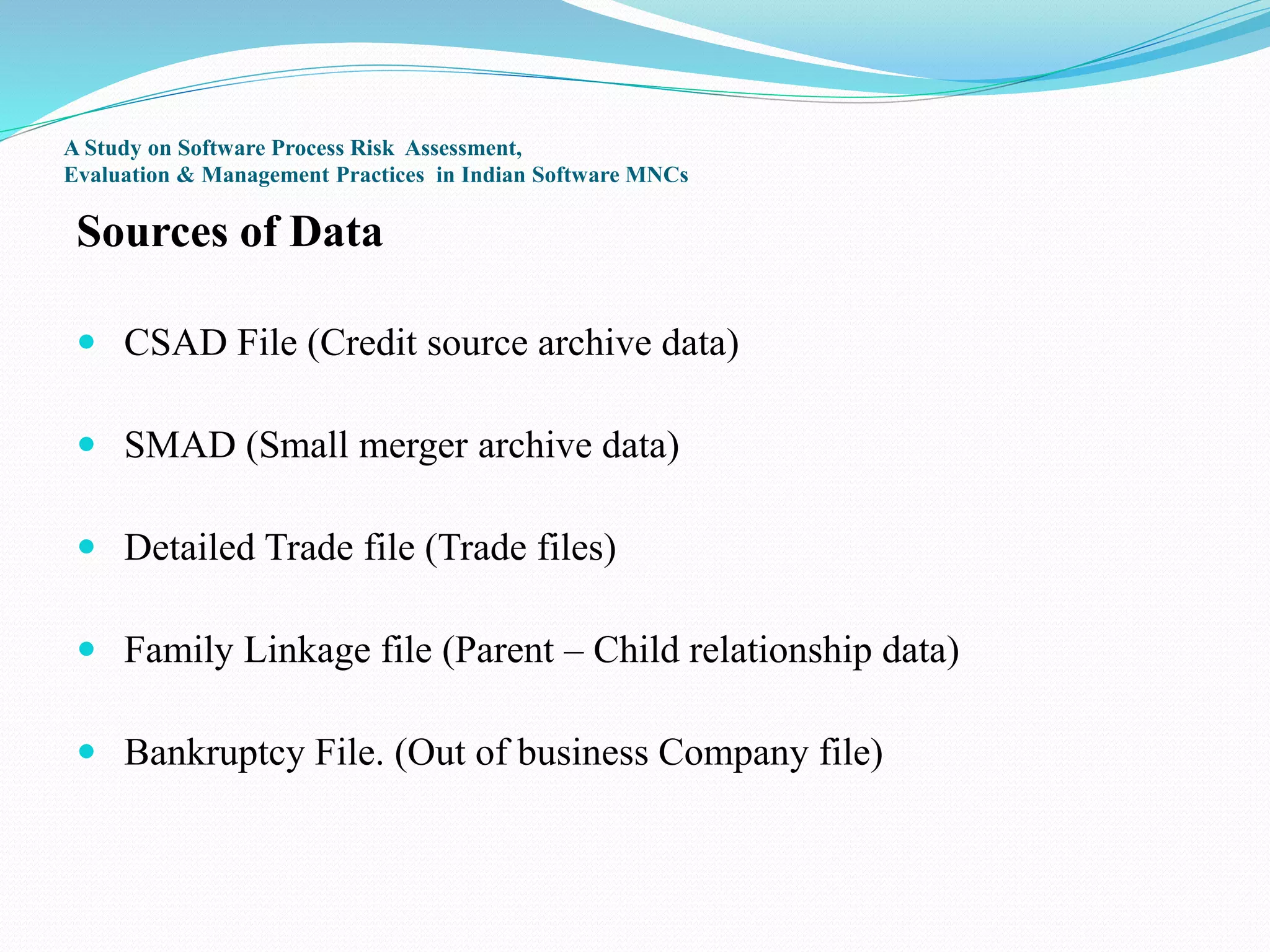 A Study on Software Process Risk Assessment,
Evaluation & Management Practices in Indian Software MNCs
Sources of Data
 CSAD File (Credit source archive data)
 SMAD (Small merger archive data)
 Detailed Trade file (Trade files)
 Family Linkage file (Parent – Child relationship data)
 Bankruptcy File. (Out of business Company file)
 
