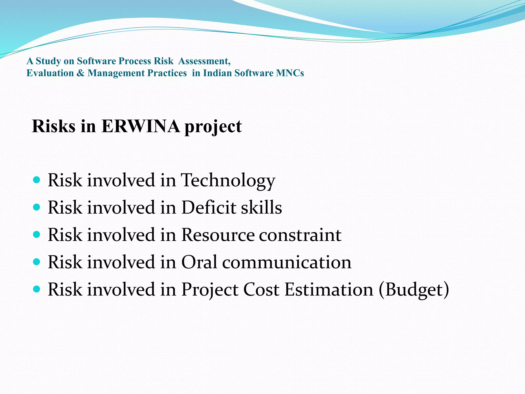A Study on Software Process Risk Assessment,
Evaluation & Management Practices in Indian Software MNCs
Risks in ERWINA project
 Risk involved in Technology
 Risk involved in Deficit skills
 Risk involved in Resource constraint
 Risk involved in Oral communication
 Risk involved in Project Cost Estimation (Budget)
 