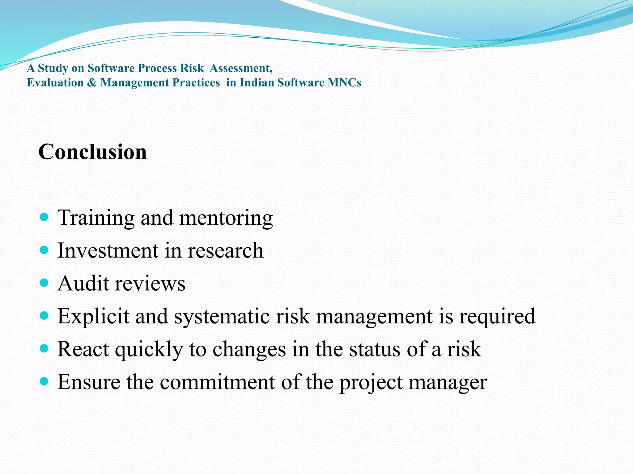 A Study on Software Process Risk Assessment,
Evaluation & Management Practices in Indian Software MNCs
Conclusion
 Training and mentoring
 Investment in research
 Audit reviews
 Explicit and systematic risk management is required
 React quickly to changes in the status of a risk
 Ensure the commitment of the project manager
 