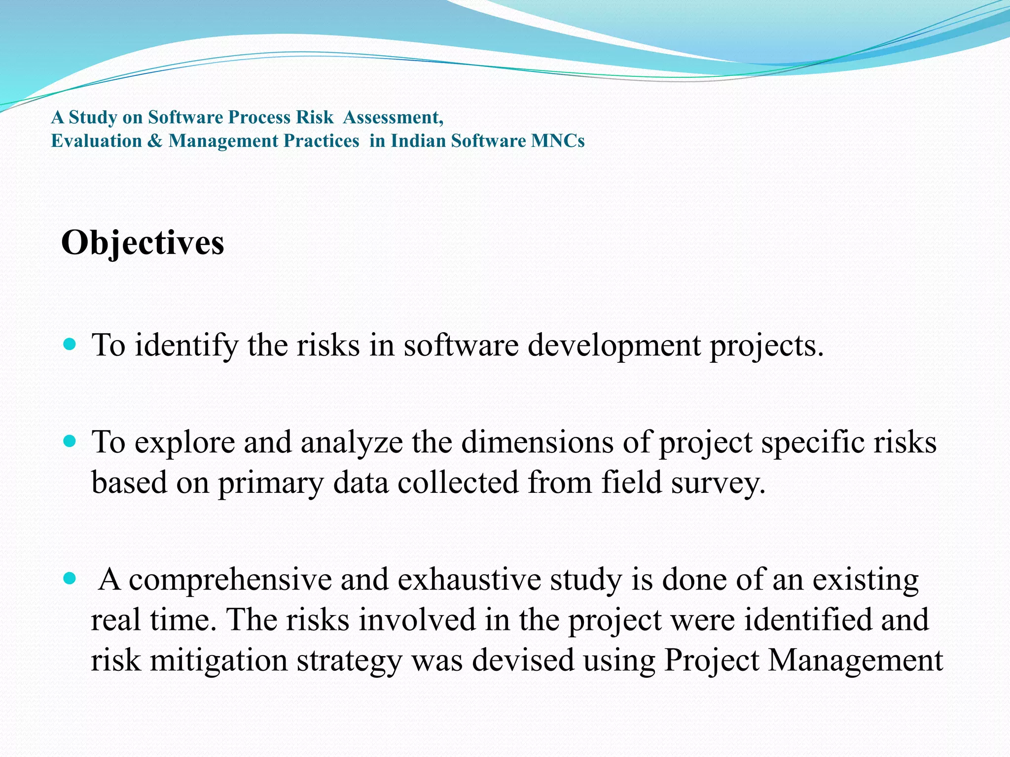 A Study on Software Process Risk Assessment,
Evaluation & Management Practices in Indian Software MNCs
Objectives
 To identify the risks in software development projects.
 To explore and analyze the dimensions of project specific risks
based on primary data collected from field survey.
 A comprehensive and exhaustive study is done of an existing
real time. The risks involved in the project were identified and
risk mitigation strategy was devised using Project Management
 
