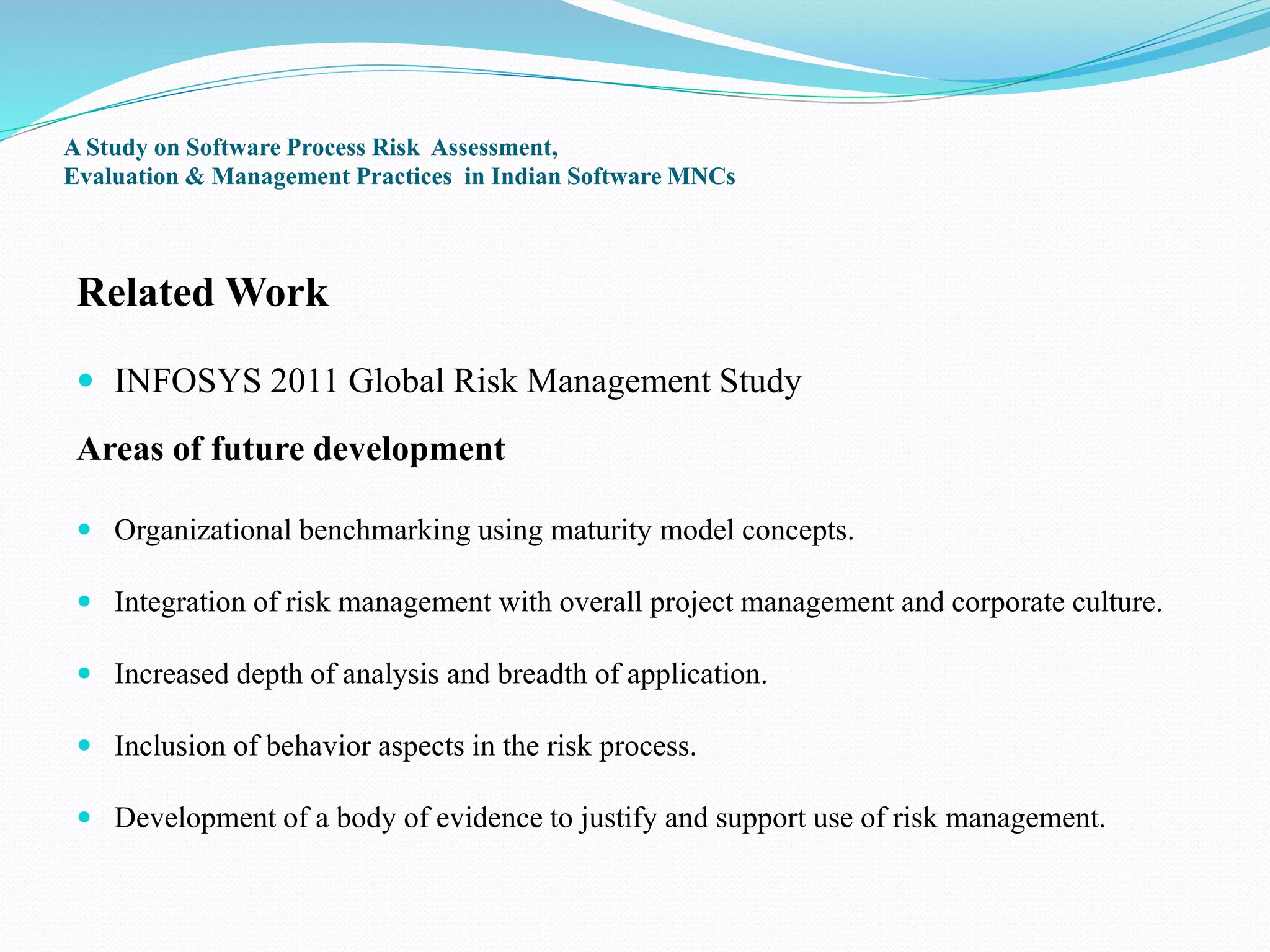 A Study on Software Process Risk Assessment,
Evaluation & Management Practices in Indian Software MNCs
Related Work
 INFOSYS 2011 Global Risk Management Study
Areas of future development
 Organizational benchmarking using maturity model concepts.
 Integration of risk management with overall project management and corporate culture.
 Increased depth of analysis and breadth of application.
 Inclusion of behavior aspects in the risk process.
 Development of a body of evidence to justify and support use of risk management.
 