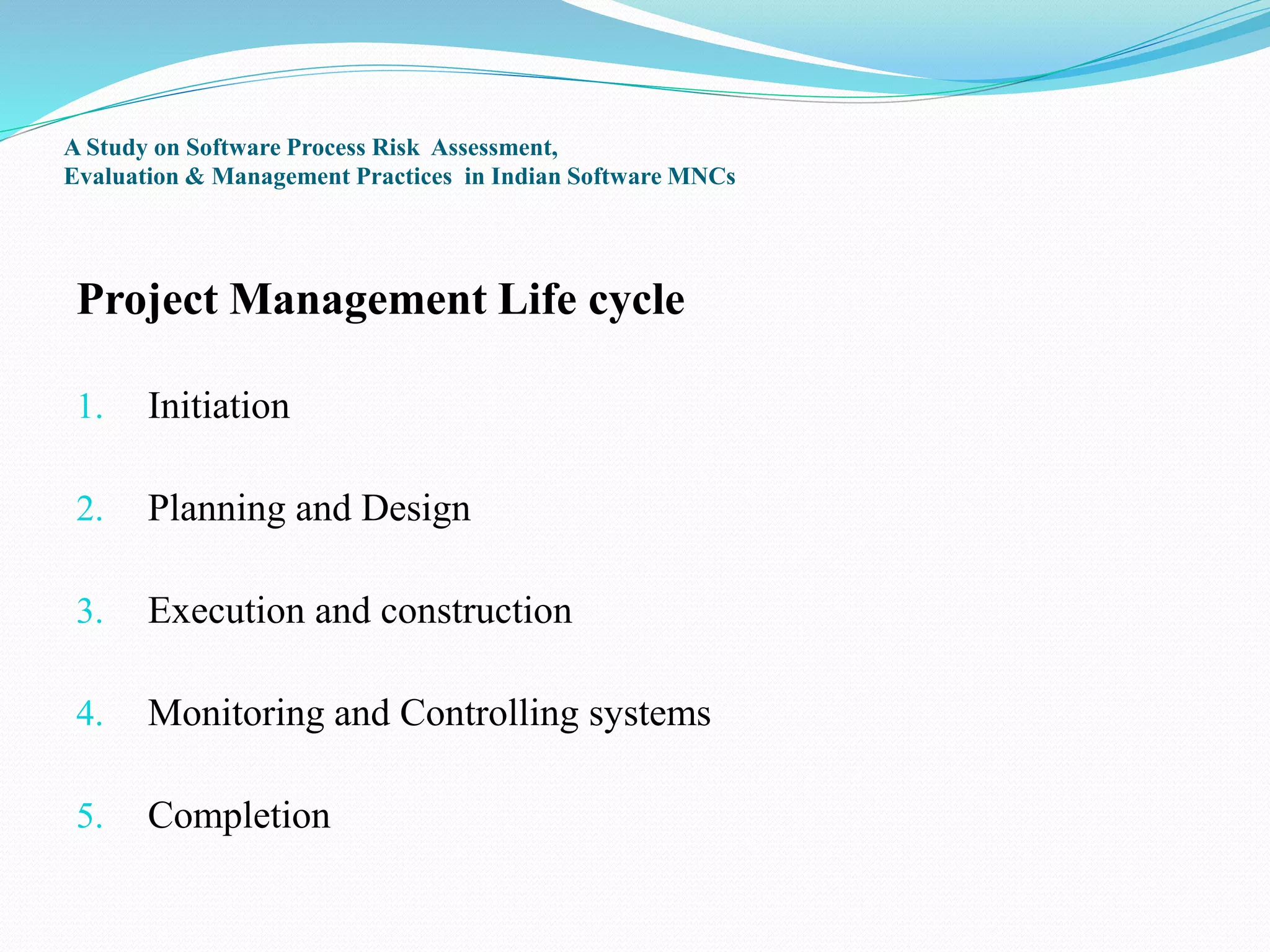 A Study on Software Process Risk Assessment,
Evaluation & Management Practices in Indian Software MNCs
Project Management Life cycle
1. Initiation
2. Planning and Design
3. Execution and construction
4. Monitoring and Controlling systems
5. Completion
 
