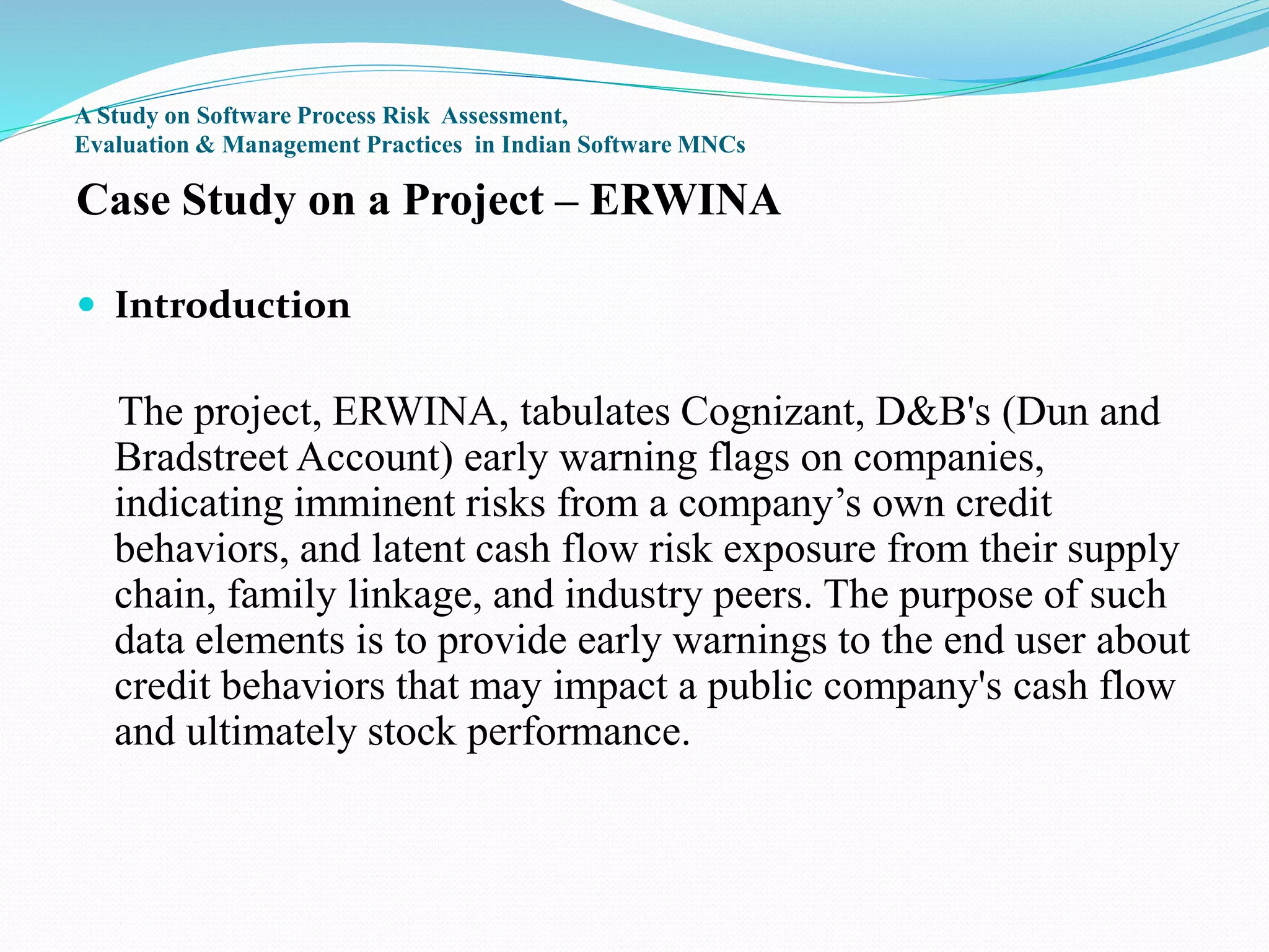 A Study on Software Process Risk Assessment,
Evaluation & Management Practices in Indian Software MNCs
Case Study on a Project – ERWINA
 Introduction
The project, ERWINA, tabulates Cognizant, D&B's (Dun and
Bradstreet Account) early warning flags on companies,
indicating imminent risks from a company’s own credit
behaviors, and latent cash flow risk exposure from their supply
chain, family linkage, and industry peers. The purpose of such
data elements is to provide early warnings to the end user about
credit behaviors that may impact a public company's cash flow
and ultimately stock performance.
 