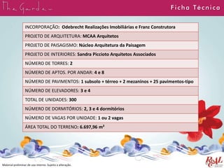 INCORPORAÇÃO: Odebrecht Realizações Imobiliárias e Franz Construtora
PROJETO DE ARQUITETURA: MCAA Arquitetos
PROJETO DE PAISAGISMO: Núcleo Arquitetura da Paisagem
PROJETO DE INTERIORES: Sandra Piccioto Arquitetos Associados
NÚMERO DE TORRES: 2
NÚMERO DE APTOS. POR ANDAR: 4 e 8
NÚMERO DE PAVIMENTOS: 1 subsolo + térreo + 2 mezaninos + 25 pavimentos-tipo
NÚMERO DE ELEVADORES: 3 e 4
TOTAL DE UNIDADES: 300
NÚMERO DE DORMITÓRIOS: 2, 3 e 4 dormitórios
NÚMERO DE VAGAS POR UNIDADE: 1 ou 2 vagas
ÁREA TOTAL DO TERRENO: 6.697,96 m²
F icha Técnica
Material preliminar de uso interno. Sujeito a alteração.
 