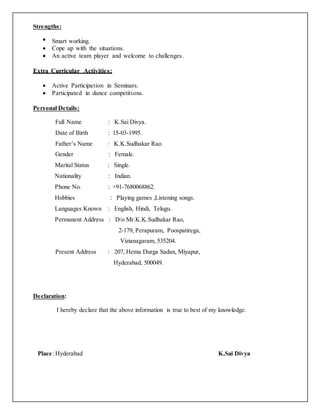 Strengths:
 Smart working.
 Cope up with the situations.
 An active team player and welcome to challenges.
Extra Curricular Activities:
 Active Participation in Seminars.
 Participated in dance competitions.
Personal Details:
Full Name : K.Sai Divya.
Date of Birth : 15-03-1995.
Father’s Name : K.K.Sudhakar Rao.
Gender : Female.
Marital Status : Single.
Nationality : Indian.
Phone No. : +91-7680068862.
Hobbies : Playing games ,Listening songs.
Languages Known : English, Hindi, Telugu.
Permanent Address : D/o Mr.K.K.Sudhakar Rao,
2-179, Perapuram, Poospatirega,
Vizianagaram, 535204.
Present Address : 207, Hema Durga Sadan, Miyapur,
Hyderabad, 500049.
Declaration:
I hereby declare that the above information is true to best of my knowledge.
Place: Hyderabad K.Sai Divya
 