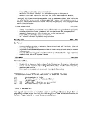  Successfully completed day-to-day administration.
 Maintained compliance adherence and checked lending risk on a daily basis.
 Led team training and coaching for existing or new to role Personal Banking Advisors.
* During this time I was acting Branch Manager at a Key 30 branch for 5 months whilst the position
was advertised and an appropriate candidate appointed, this gave me invaluable experience of
managing not only sales and service targets but successfully engaging and managing a diverse
team of skilled individuals.
Customer Service Adviser 2001 – 2001
 Actively promoted bank products and services with referral to managementwhere appropriate.
 Efficiently dealt with customer transactions and enquiries face to face and by telephone.
 Assisted in the achievement of branch sales and service quality targets.
 Successfully completed day-to-day administration.
 As a member adapted to any task requiring completion.
Anker Systems 1999 – 2001
Call Planner
 Responsible for organising the allocation of an engineer to site with the relevant skills and
experience for the job in hand.
 Awareness ofService Level Agreements so that the correct timely response would be provided
to the customer.
 Ensure that the necessaryparts were either available for collection from the depot or delivered
to the customer prior to the engineer’s arrival.
Leigh’s Paints 1997 - 1999
Administrative Officer
 Responsible for all aspects of administration for the Research and Development Laboratories.
 Ensure accurate allocation and inputting of new formulations from the technicians as they
developed new products.
 Liaising with other departments to schedule meetings for the directors.
PROFESSIONAL QUALIFICATIONS AND GROUP SPONSORED TRAINING
2014 Currently studying for CeMap
2013 Foundation Standard for Professional Banker
2012 CeFA 1, CeFAP,
1997 – 1999 NVQ Level 2 & 3 in Business and Administration
1992 – 1997 10 GCSE’s including English and Maths
OTHER ACHIEVEMENTS
Have regularly received letters of thanks from customers and Regional Directors. Lloyds Bank has
rewarded me with days out due to my work ethics and performance. I have recently been chosen to join
the Aspire Program to train to be a Local Bancassurance Manager.
 