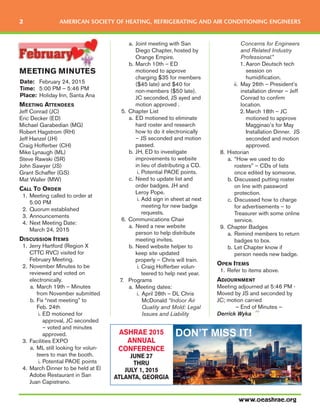 MEETING MINUTES
Date: February 24, 2015
Time: 5:00 PM – 5:46 PM
Place: Holiday Inn, Santa Ana
MEETING ATTENDEES
Jeff Conrad (JC)
Eric Decker (ED)
Michael Garabedian (MG)
Robert Hagstrom (RH)
Jeff Hanzel (JH)
Craig Hofferber (CH)
Mike Lynaugh (ML)
Steve Rawski (SR)
John Sawyer (JS)
Grant Schaffer (GS)
Mat Waller (MW)
CALL TO ORDER
1. Meeting called to order at
5:00 PM
2. Quorum established
3. Announcements
4. Next Meeting Date:
March 24, 2015
DISCUSSION ITEMS
1. Jerry Hartford (Region X
CTTC RVC) visited for
February Meeting.
2. November Minutes to be
reviewed and voted on
electronically.
a. March 19th – Minutes
from November submitted
b. Fix “next meeting” to
Feb. 24th
i. ED motioned for
approval, JC seconded
– voted and minutes
approved.
3. Facilities EXPO
a. ML still looking for volun-
teers to man the booth.
i. Potential PAOE points
4. March Dinner to be held at El
Adobe Restaurant in San
Juan Capistrano.
a. Joint meeting with San
Diego Chapter, hosted by
Orange Empire.
b. March 10th – ED
motioned to approve
charging $35 for members
($45 late) and $40 for
non-members ($50 late).
JC seconded, JS ayed and
motion approved .
5. Chapter List
a. ED motioned to eliminate
hard roster and research
how to do it electronically
– JS seconded and motion
passed.
b. JH, ED to investigate
improvements to website
in lieu of distributing a CD.
i. Potential PAOE points.
c. Need to update list and
order badges. JH and
Leroy Pope.
i. Add sign in sheet at next
meeting for new badge
requests.
6. Communications Chair
a. Need a new website
person to help distribute
meeting invites.
b. Need website helper to
keep site updated
properly – Chris will train.
i. Craig Hofferber volun-
teered to help next year.
7. Programs
a. Meeting dates:
i. April 28th – DL Chris
McDonald “Indoor Air
Quality and Mold: Legal
Issues and Liability
Concerns for Engineers
and Related Industry
Professional.”
1. Aaron Deutsch tech
session on
humidification.
ii. May 26th – President’s
installation dinner – Jeff
Conrad to confirm
location.
2. March 18th – JC
motioned to approve
Magginao’s for May
Installation Dinner. JS
seconded and motion
approved.
8. Historian
a. “How we used to do
rosters” – CDs of lists
once edited by someone.
b. Discussed putting roster
on line with password
protection.
c. Discussed how to charge
for advertisements – to
Treasurer with some online
service.
9. Chapter Badges
a. Remind members to return
badges to box.
b. Let Chapter know if
person needs new badge.
OPEN ITEMS
1. Refer to items above.
ADJOURNMENT
Meeting adjourned at 5:46 PM -
Moved by JS and seconded by
JC; motion carried
– End of Minutes –
Derrick Wyka
www.oeashrae.org
2 AMERICAN SOCIETY OF HEATING, REFRIGERATING AND AIR CONDITIONING ENGINEERS
ASHRAE 2015
ANNUAL
CONFERENCE
JUNE 27
THRU
JULY 1, 2015
ATLANTA, GEORGIA
DON’T MISS IT!
 