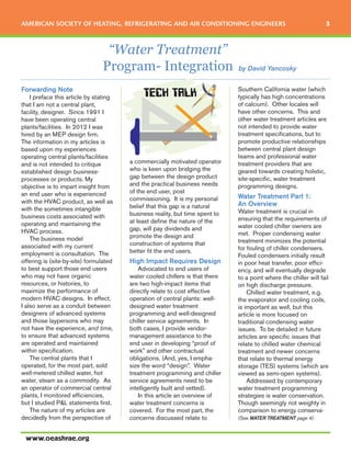 “Water Treatment”
Program- Integration
AMERICAN SOCIETY OF HEATING, REFRIGERATING AND AIR CONDITIONING ENGINEERS 3
www.oeashrae.org
by David Yancosky
Forwarding Note
I preface this article by stating
that I am not a central plant,
facility, designer. Since 1991 I
have been operating central
plants/facilities. In 2012 I was
hired by an MEP design firm.
The information in my articles is
based upon my experiences
operating central plants/facilities
and is not intended to critique
established design business-
processes or products. My
objective is to impart insight from
an end user who is experienced
with the HVAC product, as well as
with the sometimes intangible
business costs associated with
operating and maintaining the
HVAC process.
The business model
associated with my current
employment is consultation. The
offering is (site-by-site) formulated
to best support those end users
who may not have organic
resources, or histories, to
maximize the performance of
modern HVAC designs. In effect,
I also serve as a conduit between
designers of advanced systems
and those laypersons who may
not have the experience, and time,
to ensure that advanced systems
are operated and maintained
within specification.
The central plants that I
operated, for the most part, sold
well-metered chilled water, hot
water, steam as a commodity. As
an operator of commercial central
plants, I monitored efficiencies,
but I studied P&L statements first.
The nature of my articles are
decidedly from the perspective of
a commercially motivated operator
who is keen upon bridging the
gap between the design product
and the practical business needs
of the end user, post
commissioning. It is my personal
belief that this gap is a natural
business reality, but time spent to
at least define the nature of the
gap, will pay dividends and
promote the design and
construction of systems that
better fit the end users.
High Impact Requires Design
Advocated to end users of
water cooled chillers is that there
are two high-impact items that
directly relate to cost effective
operation of central plants: well-
designed water treatment
programming and well-designed
chiller service agreements. In
both cases, I provide vendor-
management assistance to the
end user in developing “proof of
work” and other contractual
obligations. (And, yes, I empha-
size the word “design”. Water
treatment programming and chiller
service agreements need to be
intelligently built and vetted).
In this article an overview of
water treatment concerns is
covered. For the most part, the
concerns discussed relate to
Southern California water (which
typically has high concentrations
of calcium). Other locales will
have other concerns. This and
other water treatment articles are
not intended to provide water
treatment specifications, but to
promote productive relationships
between central plant design
teams and professional water
treatment providers that are
geared towards creating holistic,
site-specific, water treatment
programming designs.
Water Treatment Part 1:
An Overview
Water treatment is crucial in
ensuring that the requirements of
water cooled chiller owners are
met. Proper condensing water
treatment minimizes the potential
for fouling of chiller condensers.
Fouled condensers initially result
in poor heat transfer, poor effici-
ency, and will eventually degrade
to a point where the chiller will fail
on high discharge pressure.
Chilled water treatment, e.g.
the evaporator and cooling coils,
is important as well, but this
article is more focused on
traditional condensing water
issues. To be detailed in future
articles are specific issues that
relate to chilled water chemical
treatment and newer concerns
that relate to thermal energy
storage (TES) systems (which are
viewed as semi-open systems).
Addressed by contemporary
water treatment programming
strategies is water conservation.
Though seemingly not weighty in
comparison to energy conserva-
(See WATER TREATMENT page 4)
 