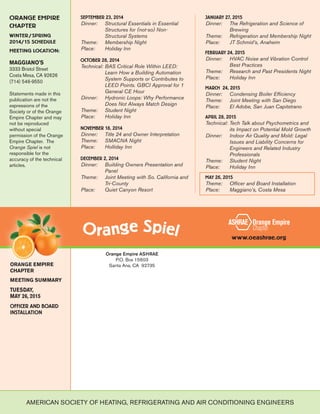 ORANGE EMPIRE
CHAPTER
WINTER/SPRING
2014/15 SCHEDULE
MEETING LOCATION:
MAGGIANO'S
3333 Bristol Street
Costa Mesa, CA 92626
(714) 546-9550
Statements made in this
publication are not the
expressions of the
Society or of the Orange
Empire Chapter and may
not be reproduced
without special
permission of the Orange
Empire Chapter. The
Orange Spiel is not
responsible for the
accuracy of the technical
articles.
Orange Empire ASHRAE
P.O. Box 15603
Santa Ana, CA 92735
www.oeashrae.org
ORANGE EMPIRE
CHAPTER
MEETING SUMMARY
TUESDAY,
MAY 26, 2015
OFFICER AND BOARD
INSTALLATION
SEPTEMBER 23, 2014
Dinner: Structural Essentials in Essential
Structures for (not-so) Non-
Structural Systems
Theme: Membership Night
Place: Holiday Inn
OCTOBER 28, 2014
Technical: BAS Critical Role Within LEED:
Learn How a Building Automation
System Supports or Contributes to
LEED Points. GBCI Approval for 1
General CE Hour
Dinner: Hydronic Loops: Why Performance
Does Not Always Match Design
Theme: Student Night
Place: Holiday Inn
NOVEMBER 18, 2014
Dinner: Title 24 and Owner Interpretation
Theme: SMACNA Night
Place: Holliday Inn
DECEMBER 2, 2014
Dinner: Building Owners Presentation and
Panel
Theme: Joint Meeting with So. California and
Tri-County
Place: Quiet Canyon Resort
JANUARY 27, 2015
Dinner: The Refrigeration and Science of
Brewing
Theme: Refrigeration and Membership Night
Place: JT Schmid’s, Anaheim
FEBRUARY 24, 2015
Dinner: HVAC Noise and Vibration Control
Best Practices
Theme: Research and Past Presidents Night
Place: Holiday Inn
MARCH 24, 2015
Dinner: Condensing Boiler Efficiency
Theme: Joint Meeting with San Diego
Place: El Adobe, San Juan Capitstrano
APRIL 28, 2015
Technical: Tech Talk about Psychometrics and
its Impact on Potential Mold Growth
Dinner: Indoor Air Quality and Mold: Legal
Issues and Liability Concerns for
Engineers and Related Industry
Professionals
Theme: Student Night
Place: Holiday Inn
MAY 26, 2015
Theme: Officer and Board Installation
Place: Maggiano’s, Costa Mesa
AMERICAN SOCIETY OF HEATING, REFRIGERATING AND AIR CONDITIONING ENGINEERS
 