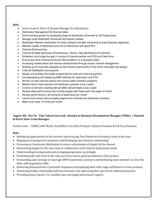 Role:
• Lead a team of Direct 8 Channel Manager for Distribution.
• Distribution Management & Channel Sales.
• Drive business growth by developing Sales & Distribution Channels for all Product lines
• Manage circle distribution Scorecard and regular reviews
• Distribution Review mechanism for timely analysis and tight monitoring to meet business objectives
• Maintain quality of distribution and mix of distributors with good ROI
• Channel Dimensioning
• Channel & Sales Manpower Dimensioning - Norms, Gap Identification & reduction
• Dimension and bridge the gap in number of channel partner and FOS and Field force
• Ensure and drive Channel Accounts Reconciliation on a Quarterly basis
• Increasing market share and revenue enhancement through proper channel management
• Building up of cross-sell capability across channel (particularly in line of the new sales org design)
• Channel Satisfaction and payouts
• Design and develop the loyalty programme for trade and channel partners
• Conceptualizing and designing R&R schemes for sales team and FOS
• Monitor on time channel payout and various sales incentive programs
• Market visit to meet channel and distribution partners once a week
• Conduct a full team meeting with all S&M vertical heads once a week
• Review sales performance and monthly targets with Sales team first week of month
• Review performance in all functions at least twice per month
• Launch and review various loyalty programs for channel and distribution partners
• Meet circle head 1-2 times per month
August ’08 – Dec’16 Tata Teleservices Ltd., Chennai as Business Development Manager (TNKL) / Channel
& Direct Sales Team Manager.
Product Line: CDMA, GSM, Photon, Fixed Wire Line, Data Products, Solution Products & Toll Free Solutions.
Role:
• Identifying opportunities in the territory and ensuring Tata Teleservices Products reach in the zone
• Mapping new prospective customers and developing new business relationships
• Focussing on Governance Mechanism to ensure achievement of targets by the channel
• Determining targets for the sales team in collaboration with relevant department heads
• Understanding training needs and arranging programme accordingly
• Furnishing Sales Aid Tools to the sales person to ensure good presentation of the product
• Formulating sales strategy to map high ARPU & potential customers and facilitating team members to close the
deals with negotiation skills
• Delivering demonstration to potential companies and updating them with usage and features of new products
• Sustaining healthy relationship with top customers and addressing their queries for additional business
• Providing timely reports, viz. monthly sales and target performance reports
 