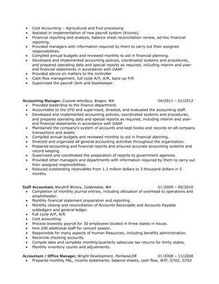 • Cost Accounting – Agricultural and fruit processing
• Assisted in implementation of new payroll system (Kronos).
• Financial reporting and analysis, balance sheet reconciliation review, ad-hoc financial
reporting.
• Provided managers with information required by them to carry out their assigned
responsibilities.
• Compiled annual budgets and reviewed monthly to aid in financial planning.
• Developed and implemented accounting policies, coordinated systems and procedures,
and prepared operating data and special reports as required, including interim and year-
end financial statements in accordance with GAAP.
• Provided advice on matters to the controller
• Cash flow management, full cycle A/P, A/R, back-up P/R
• Supervised the payroll clerk and bookkeeper.
Accounting Manager, Custom Interface, Bingen, WA 04/2011 – 01/2012
• Provided leadership to the finance department.
• Accountable to the CFO and supervised, directed, and evaluated the accounting staff.
• Developed and implemented accounting policies, coordinated systems and procedures,
and prepares operating data and special reports as required, including interim and year-
end financial statements in accordance with GAAP.
• Maintained the company’s system of accounts and kept books and records on all company
transactions and assets.
• Compiled annual budgets and reviewed monthly to aid in financial planning.
• Directed and organized all general accounting activities throughout the organization.
• Prepared accounting and financial reports and ensured accurate accounting systems and
record keeping.
• Supervised and coordinated the preparation of reports to government agencies.
• Provided other managers and departments with information required by them to carry out
their assigned responsibilities.
• Reduced outstanding receivables from 1.3 million dollars to 3 thousand dollars in 5
months.
Staff Accountant, Maryhill Winery, Goldendale, WA 01/2009 – 09/2010
• Completion of monthly journal entries, including allocation of overhead to operations and
amphitheater.
• Monthly financial statement preparation and reporting.
• Monthly closing and reconciliation of Accounts Receivable and Accounts Payable
subledgers and general ledger.
• Full cycle A/P, A/R
• Cost accounting
• Process biweekly payroll for 30 employees located in three states in house.
• Hire 200 additional staff for concert season.
• Responsible for many aspects of Human Resources, including benefits administration.
• Reconcile checking accounts.
• Compile data and complete monthly/quarterly sales/use tax returns for thirty states.
• Monthly inventory counts and adjustments.
Accountant / Office Manager, Wright Development, Portland,OR 01/2008 – 11/2008
• Prepared monthly P&L, income statements, balance sheets, cash flow, WIP, G702, G703
 