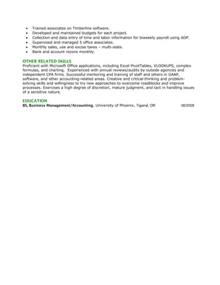 • Trained associates on Timberline software.
• Developed and maintained budgets for each project.
• Collection and data entry of time and labor information for biweekly payroll using ADP.
• Supervised and managed 5 office associates.
• Monthly sales, use and excise taxes – multi-state.
• Bank and account recons monthly.
OTHER RELATED SKILLS
Proficient with Microsoft Office applications, including Excel PivotTables, VLOOKUPS, complex
formulas, and charting. Experienced with annual reviews/audits by outside agencies and
independent CPA firms. Successful mentoring and training of staff and others in GAAP,
software, and other accounting-related areas. Creative and critical-thinking and problem-
solving skills and willingness to try new approaches to overcome roadblocks and improve
processes. Exercises a high degree of discretion, mature judgment, and tact in handling issues
of a sensitive nature.
EDUCATION
BS, Business Management/Accounting, University of Phoenix, Tigard, OR 06/2009
 