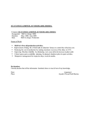 SCAN STEEL LIMITED, SUNDERGARH, ODISHA.
Company SCAN STEEL LIMITED, SUNDERGARH, ODISHA
Designation: Shift in charge- SMS.
Duration: May- 2006- June-2009.
Role: Shift In charge- Production
Nature of Work:
• Skill Set:-Over all production activities.
• Improvement of lining life of both ladle & induction furnace to control the refractory cost.
• Reducing the cost of production by making maximum recovery of the alloys in I F/C.
• Improving Machine reliability by eliminating root cause defect & increase in plant yield.
• Critical spares parts availability planning for planned shutdown jobs & repair activities.
• Manpower management for respective days, week & months.
Declaration:
I hereby declare that all the information furnished above is true & best of my knowledge.
Date: (signature)
Place Jayadev Prasad Nath Sharma
 