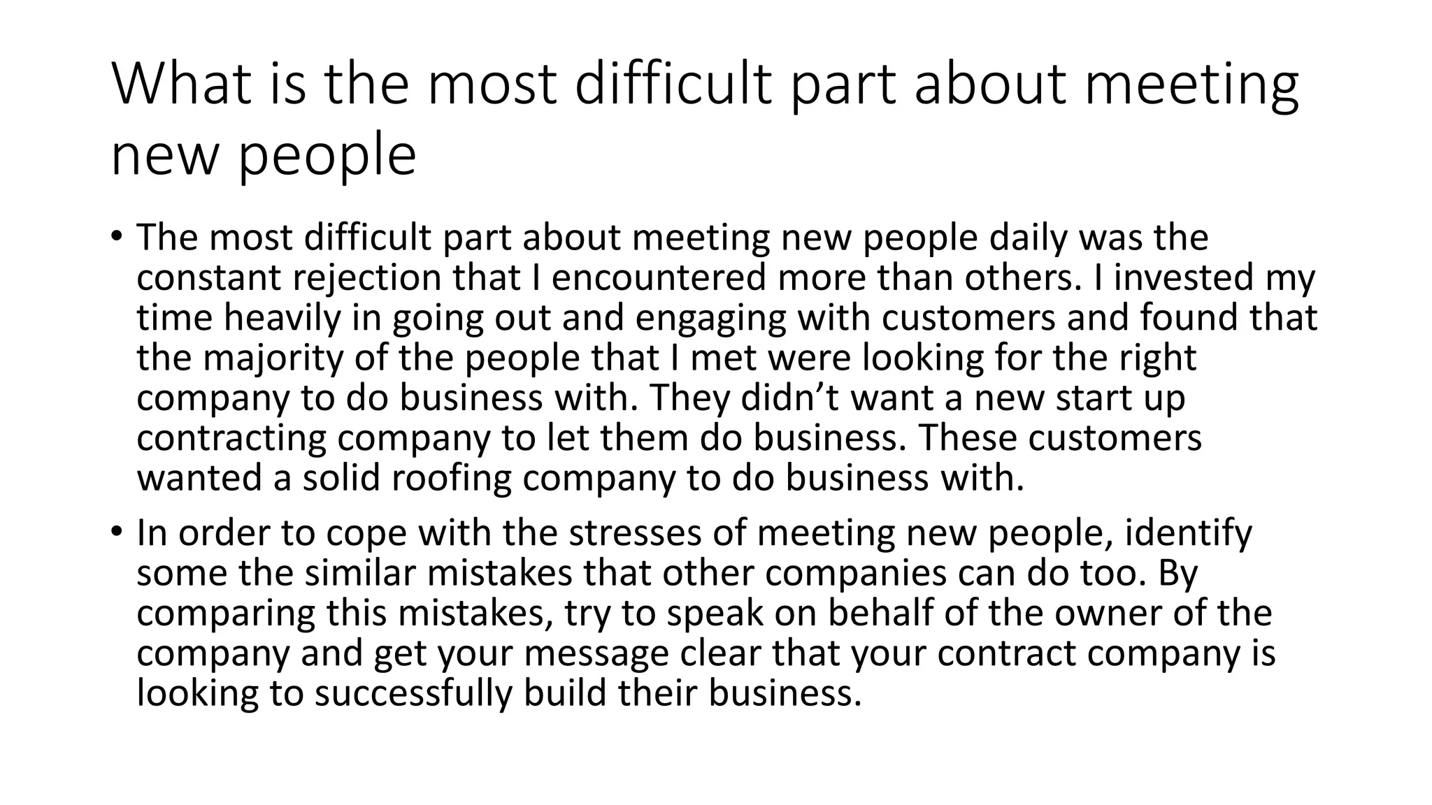 What is the most difficult part about meeting
new people
• The most difficult part about meeting new people daily was the
constant rejection that I encountered more than others. I invested my
time heavily in going out and engaging with customers and found that
the majority of the people that I met were looking for the right
company to do business with. They didn’t want a new start up
contracting company to let them do business. These customers
wanted a solid roofing company to do business with.
• In order to cope with the stresses of meeting new people, identify
some the similar mistakes that other companies can do too. By
comparing this mistakes, try to speak on behalf of the owner of the
company and get your message clear that your contract company is
looking to successfully build their business.
 