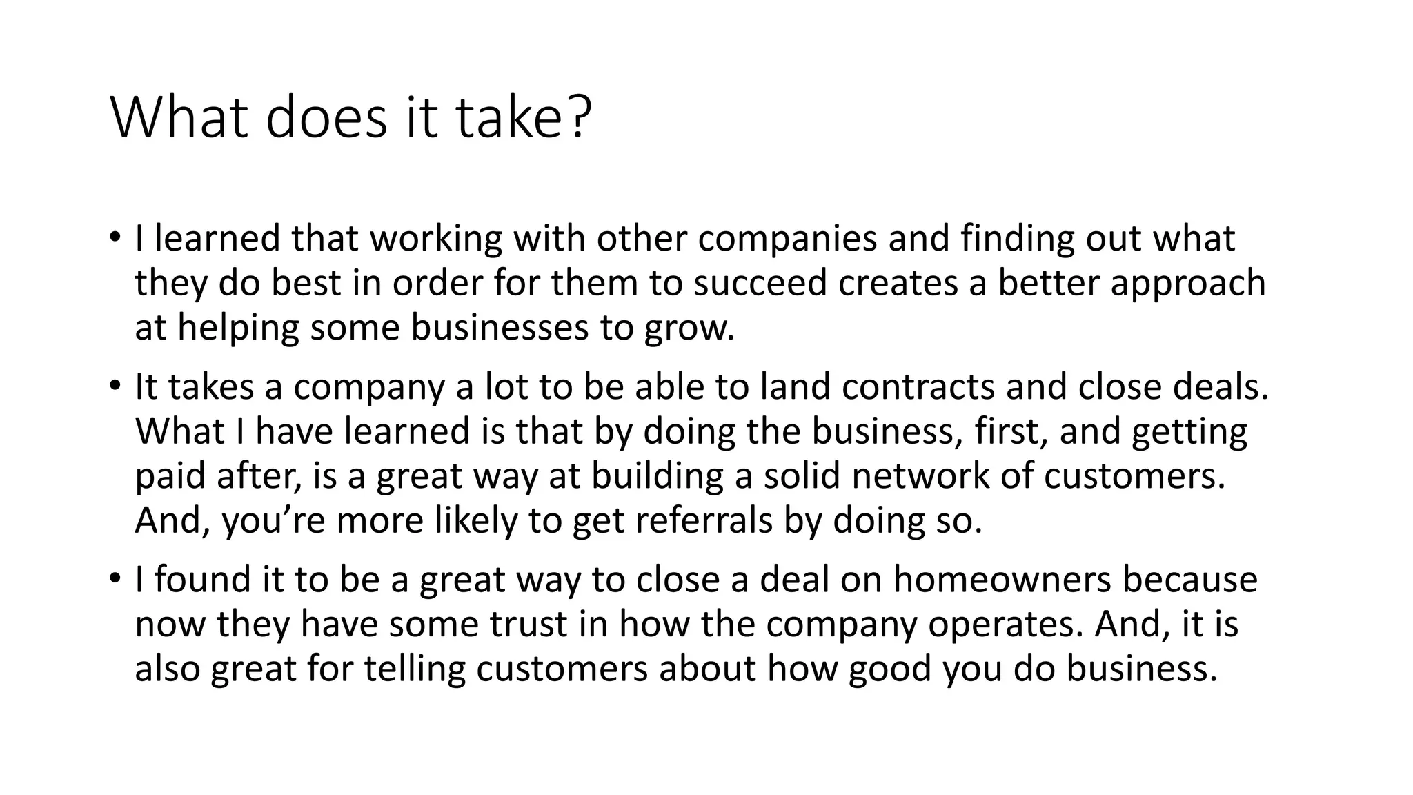 What does it take?
• I learned that working with other companies and finding out what
they do best in order for them to succeed creates a better approach
at helping some businesses to grow.
• It takes a company a lot to be able to land contracts and close deals.
What I have learned is that by doing the business, first, and getting
paid after, is a great way at building a solid network of customers.
And, you’re more likely to get referrals by doing so.
• I found it to be a great way to close a deal on homeowners because
now they have some trust in how the company operates. And, it is
also great for telling customers about how good you do business.
 
