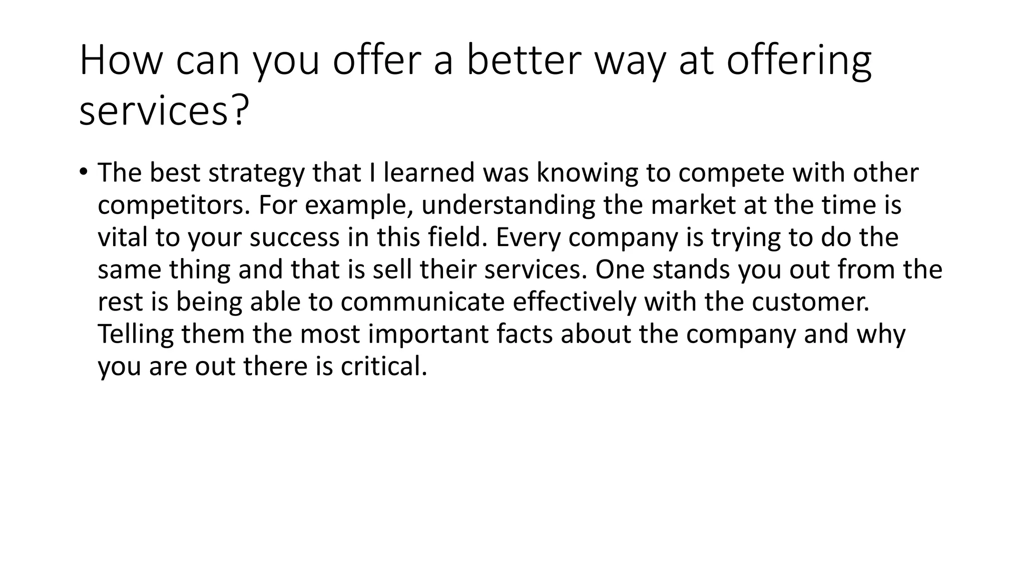How can you offer a better way at offering
services?
• The best strategy that I learned was knowing to compete with other
competitors. For example, understanding the market at the time is
vital to your success in this field. Every company is trying to do the
same thing and that is sell their services. One stands you out from the
rest is being able to communicate effectively with the customer.
Telling them the most important facts about the company and why
you are out there is critical.
 