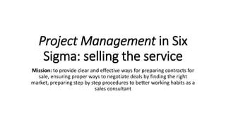 Project Management in Six
Sigma: selling the service
Mission: to provide clear and effective ways for preparing contracts for
sale, ensuring proper ways to negotiate deals by finding the right
market, preparing step by step procedures to better working habits as a
sales consultant
 