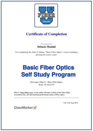  
 
Certificate of Completion
 
 
  Presented to:
Debasis Mondal
 
 
  For completing the Fiber U Online "Basic Fiber Optics" course including
passing the course exam.
 
 
  Test name: Fiber U - Basic Fiber Optics
Score: 41 out of 43
 
 
  Fiber U (http://fiberu.org/ ) is the online self-study website of the Fiber Optic
Association, Inc., the international professional society of fiber optics.
 
 
   
 
  Tue 11th Aug 2015   
 
Powered by TCPDF (www.tcpdf.org)
 