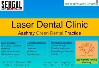 Laser Dental Clinic
Aashray Green Dental Practice
Laser assisted
Root Canal Treatment
Bleaching
Hypersensitive teeth
Lightening of gums
Cosmetic dentistry
Veneers
Laminates
Whitening
Orthodontics
Preventive dentistry  
Salivary Analysis
Fluoride Application
Pit and Fissure Sealants
Scaling
Eco-friendly, Holistic
DentistryDr Shrey Dhawan MDS
Mob : 9810664561
Sehgal Neo hospital
Tel :011 - 455 656 56
 
