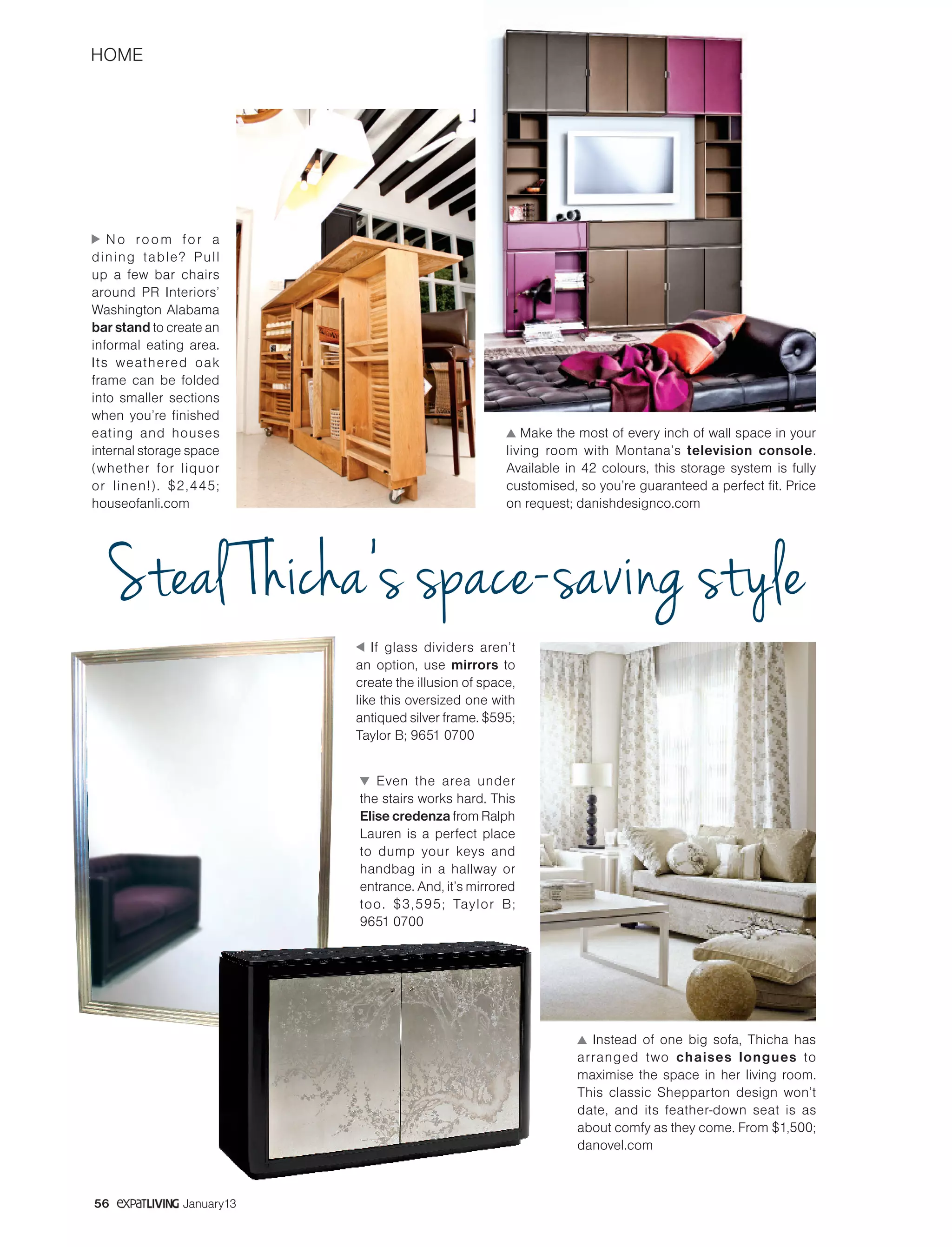 HOME
56 January13
No room for a
dining table? Pull
up a few bar chairs
around PR Interiors’
Washington Alabama
bar stand to create an
informal eating area.
Its weathered oak
frame can be folded
into smaller sections
when you’re finished
eating and houses
internal storage space
(whether for liquor
or linen!). $2,445;
houseofanli.com
Make the most of every inch of wall space in your
living room with Montana’s television console.
Available in 42 colours, this storage system is fully
customised, so you’re guaranteed a perfect fit. Price
on request; danishdesignco.com
Instead of one big sofa, Thicha has
arranged two chaises longues to
maximise the space in her living room.
This classic Shepparton design won’t
date, and its feather-down seat is as
about comfy as they come. From $1,500;
danovel.com
If glass dividers aren’t
an option, use mirrors to
create the illusion of space,
like this oversized one with
antiqued silver frame. $595;
Taylor B; 9651 0700
Even the area under
the stairs works hard. This
Elise credenza from Ralph
Lauren is a perfect place
to dump your keys and
handbag in a hallway or
entrance. And, it’s mirrored
too. $3,595; Taylor B;
9651 0700
Steal Thicha’s space-saving style
 