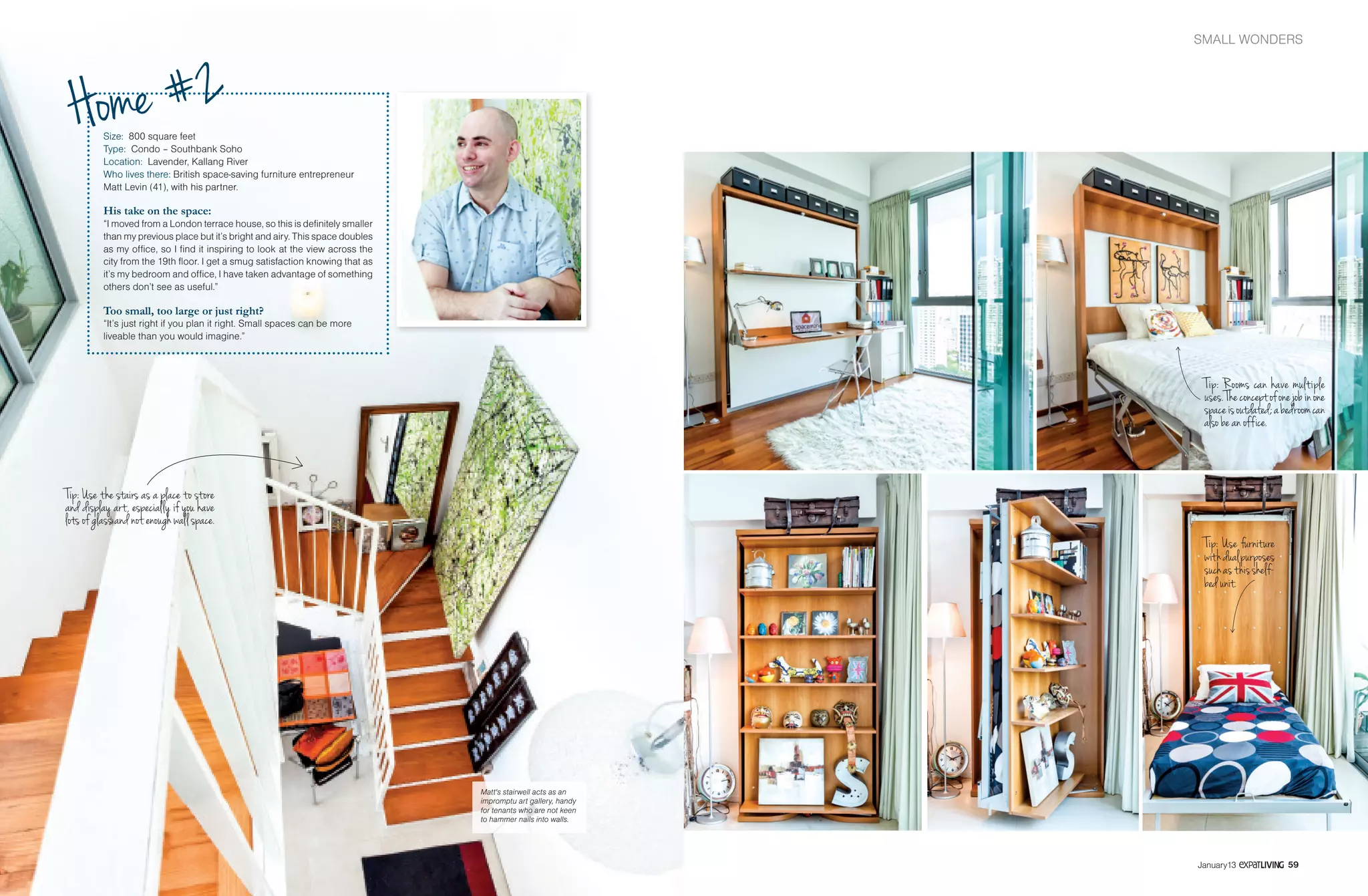 SMALL WONDERSHOME
5958 January13 January13
Size: 800 square feet
Type: Condo – Southbank Soho
Location: Lavender, Kallang River
Who lives there: British space-saving furniture entrepreneur
Matt Levin (41), with his partner.
His take on the space:
“I moved from a London terrace house, so this is definitely smaller
than my previous place but it’s bright and airy. This space doubles
as my office, so I find it inspiring to look at the view across the
city from the 19th floor. I get a smug satisfaction knowing that as
it’s my bedroom and office, I have taken advantage of something
others don’t see as useful.”
Too small, too large or just right?
“It’s just right if you plan it right. Small spaces can be more
liveable than you would imagine.”
Tip: Use the stairs as a place to store
and display art, especially if you have
lots of glass and not enough wall space.
Matt's stairwell acts as an
impromptu art gallery, handy
for tenants who are not keen
to hammer nails into walls.
Home #2
Tip: Rooms can have multiple
uses.Theconceptofonejobinone
spaceisoutdated;abedroomcan
also be an office.
Tip: Use furniture
withdualpurposes
suchasthisshelf-
bed unit.
 
