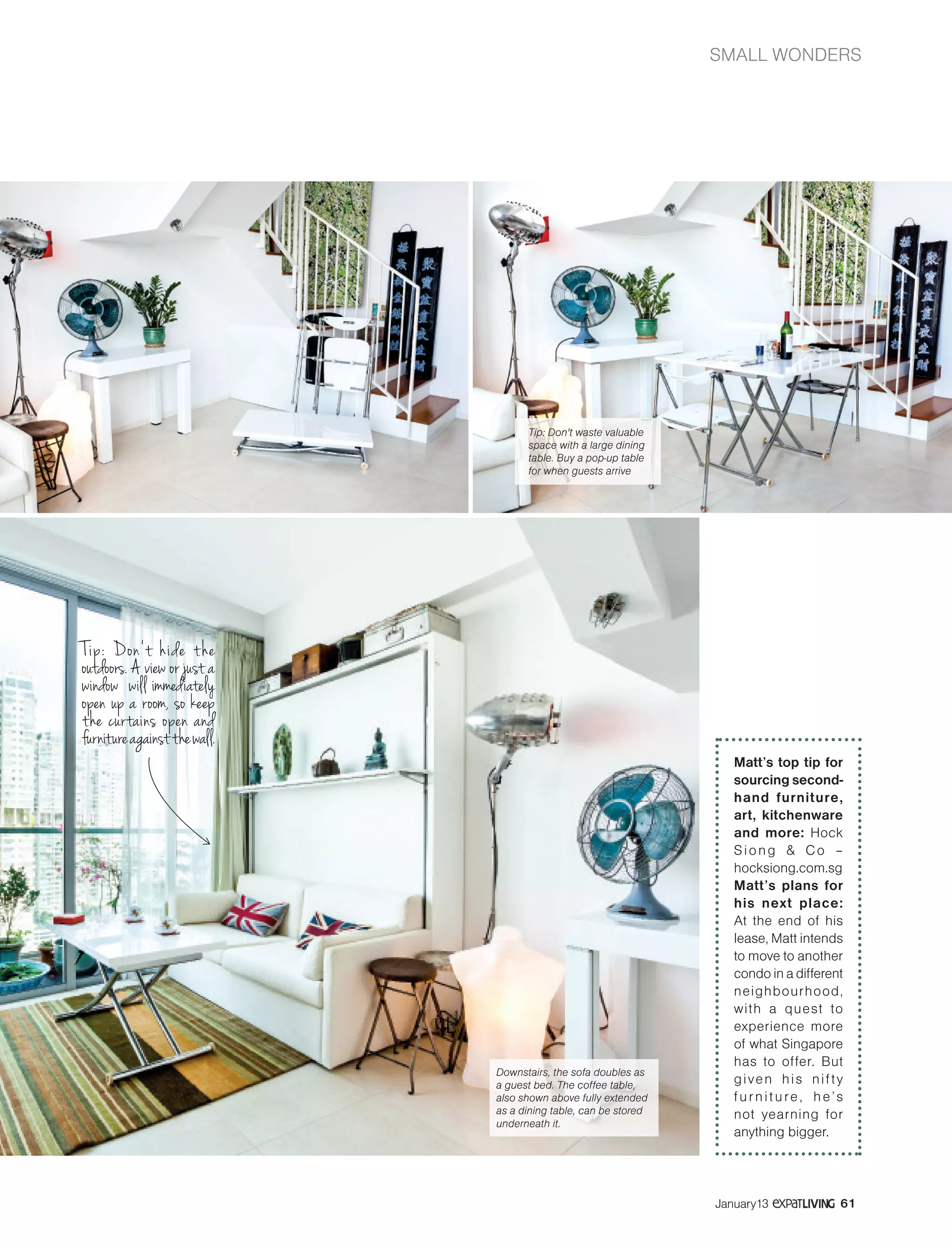 SMALL WONDERS
61January13
Tip: Don’t hide the
outdoors. A view or just a
window will immediately
open up a room, so keep
the curtains open and
furnitureagainstthewall.
Downstairs, the sofa doubles as
a guest bed. The coffee table,
also shown above fully extended
as a dining table, can be stored
underneath it.
Tip: Don't waste valuable
space with a large dining
table. Buy a pop-up table
for when guests arrive
Matt’s top tip for
sourcing second-
hand furniture,
art, kitchenware
and more: Hock
Siong & Co –
hocksiong.com.sg
Matt’s plans for
his next place:
At the end of his
lease, Matt intends
to move to another
condo in a different
neighbourhood,
with a quest to
experience more
of what Singapore
has to offer. But
given his nifty
furniture, he’s
not yearning for
anything bigger.
 