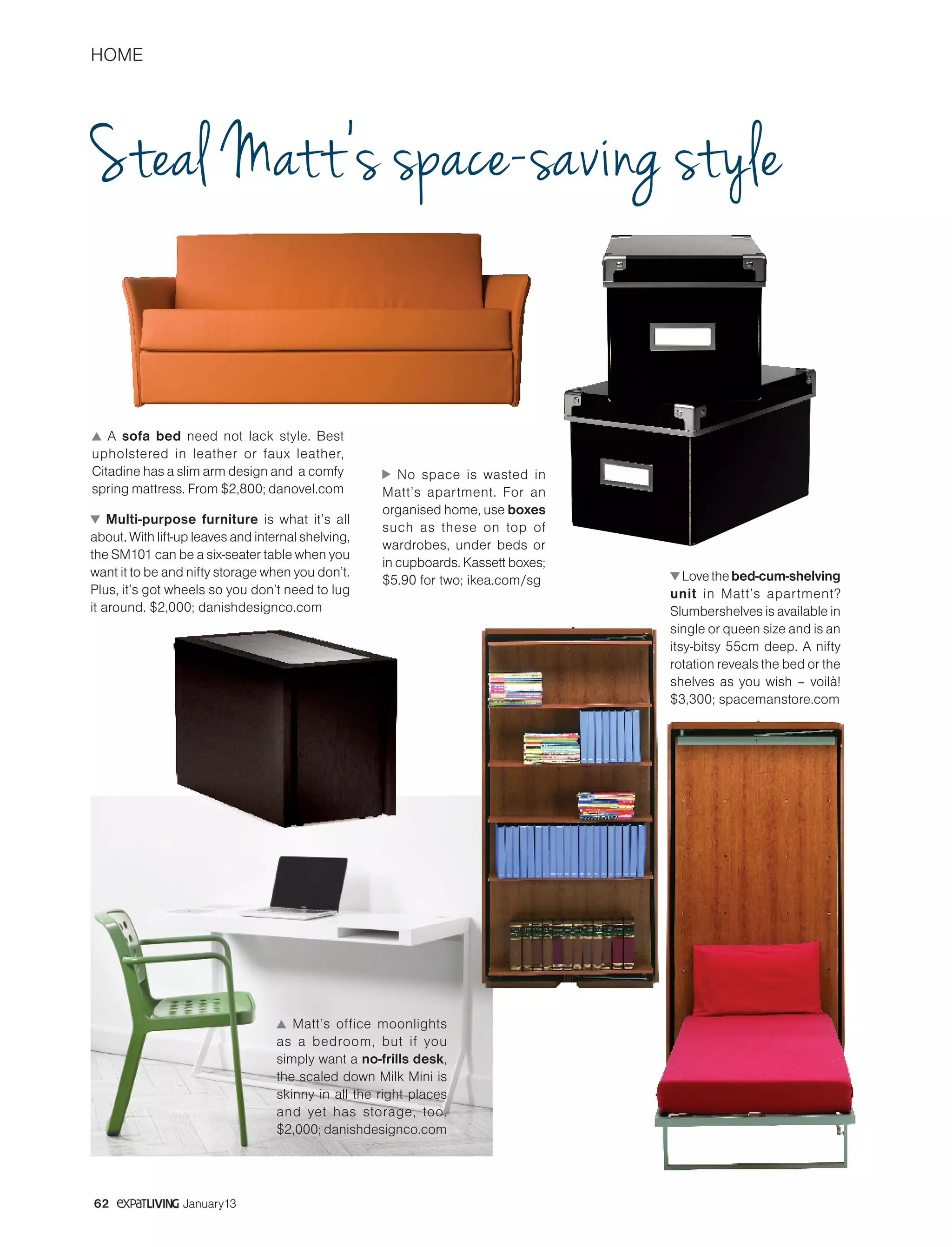 HOME
62 January13
Steal Matt’s space-saving style
Multi-purpose furniture is what it’s all
about. With lift-up leaves and internal shelving,
the SM101 can be a six-seater table when you
want it to be and nifty storage when you don’t.
Plus, it’s got wheels so you don’t need to lug
it around. $2,000; danishdesignco.com
Lovethebed-cum-shelving
unit in Matt’s apartment?
Slumbershelves is available in
single or queen size and is an
itsy-bitsy 55cm deep. A nifty
rotation reveals the bed or the
shelves as you wish – voilà!
$3,300; spacemanstore.com
No space is wasted in
Matt’s apartment. For an
organised home, use boxes
such as these on top of
wardrobes, under beds or
in cupboards. Kassett boxes;
$5.90 for two; ikea.com/sg
Matt’s office moonlights
as a bedroom, but if you
simply want a no-frills desk,
the scaled down Milk Mini is
skinny in all the right places
and yet has storage, too.
$2,000; danishdesignco.com
A sofa bed need not lack style. Best
upholstered in leather or faux leather,
Citadine has a slim arm design and a comfy
spring mattress. From $2,800; danovel.com
 