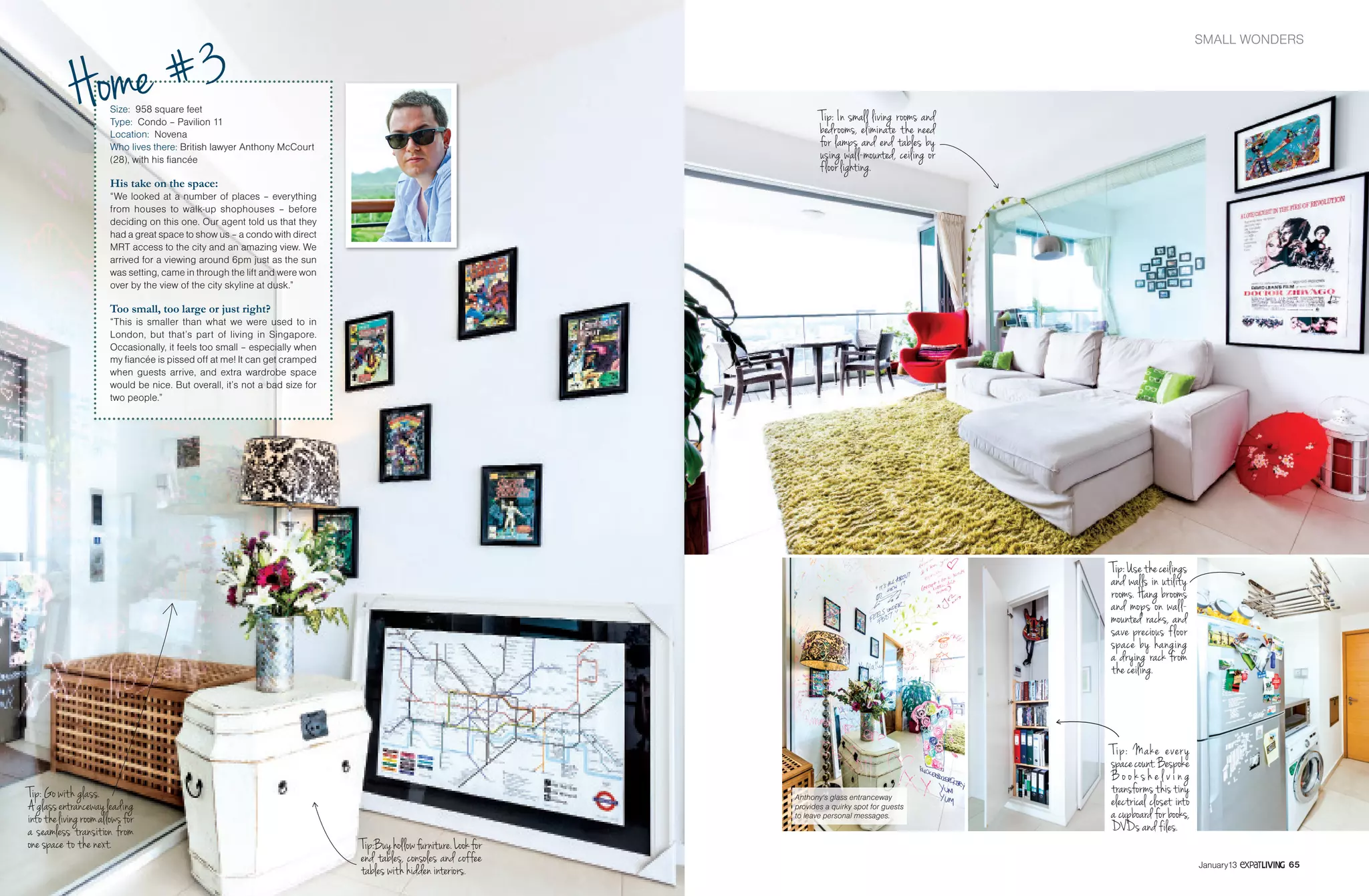 SMALL WONDERSHOME
6564 January13 January13
Size: 958 square feet
Type: Condo – Pavilion 11
Location: Novena
Who lives there: British lawyer Anthony McCourt
(28), with his fiancée
His take on the space:
“We looked at a number of places – everything
from houses to walk-up shophouses – before
deciding on this one. Our agent told us that they
had a great space to show us – a condo with direct
MRT access to the city and an amazing view. We
arrived for a viewing around 6pm just as the sun
was setting, came in through the lift and were won
over by the view of the city skyline at dusk.”
Too small, too large or just right?
“This is smaller than what we were used to in
London, but that’s part of living in Singapore.
Occasionally, it feels too small – especially when
my fiancée is pissed off at me! It can get cramped
when guests arrive, and extra wardrobe space
would be nice. But overall, it’s not a bad size for
two people.”
Tip: Go with glass.
Aglassentrancewayleading
intothelivingroomallowsfor
a seamless transition from
one space to the next.
Tip: In small living rooms and
bedrooms, eliminate the need
for lamps and end tables by
using wall-mounted, ceiling or
floor lighting.
Tip:Buyhollowfurniture.Lookfor
end tables, consoles and coffee
tables with hidden interiors.
Anthony's glass entranceway
provides a quirky spot for guests
to leave personal messages.
Home #3
Tip:Usetheceilings
and walls in utility
rooms. Hang brooms
and mops on wall-
mounted racks, and
save precious floor
space by hanging
a drying rack from
the ceiling.
Tip: Make every
spacecount.Bespoke
B o o k s h e l v i ng
transformsthistiny
electrical closet into
a cupboard for books,
DVDs and files.
 
