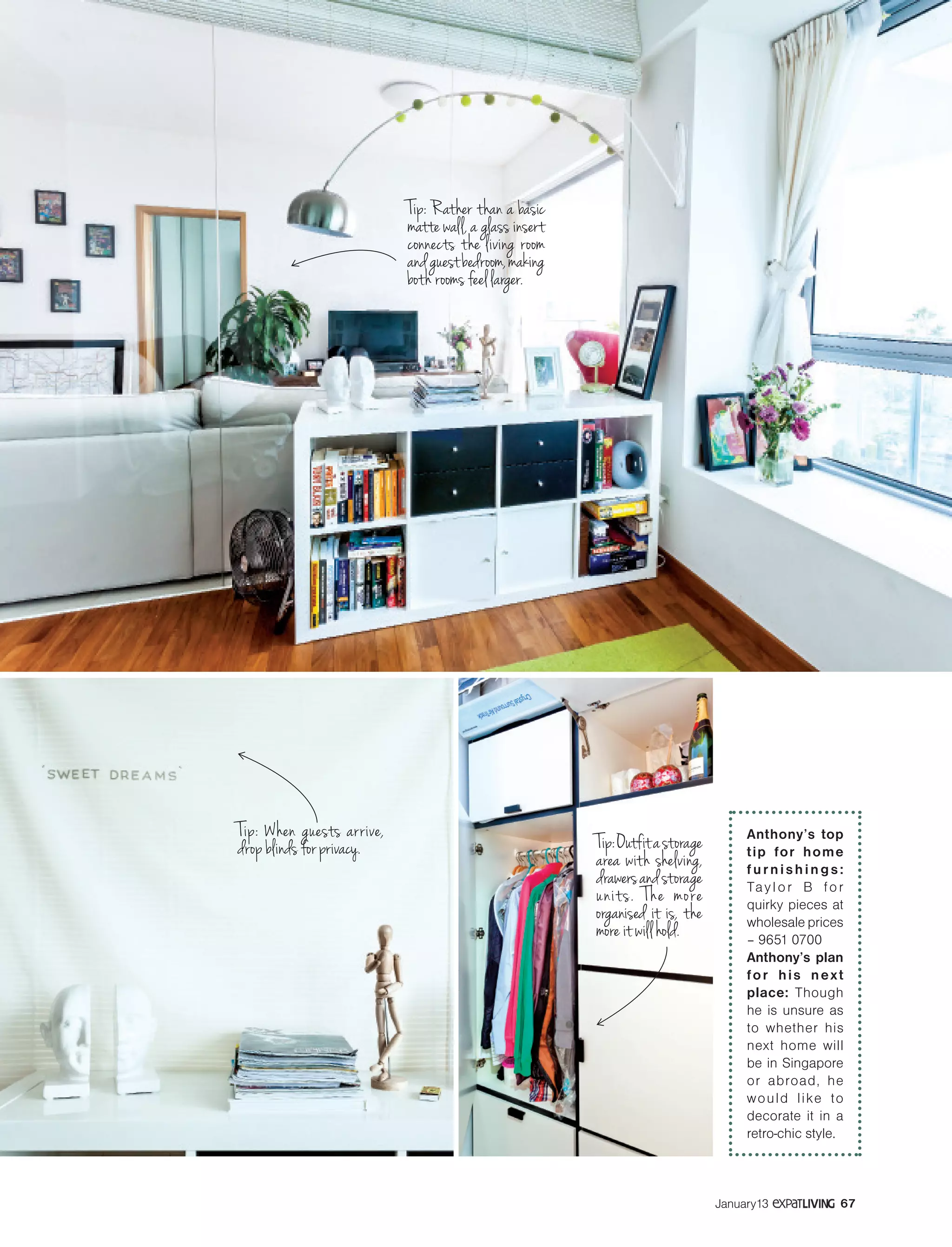 SMALL WONDERS
67January13
Tip:Outfitastorage
area with shelving,
drawersandstorage
units. The more
organised it is, the
more it will hold.
Anthony’s top
tip for home
furnishings:
Taylor B for
quirky pieces at
wholesale prices
– 9651 0700
Anthony’s plan
for his next
place: Though
he is unsure as
to whether his
next home will
be in Singapore
or abroad, he
would like to
decorate it in a
retro-chic style.
Tip: Rather than a basic
matte wall, a glass insert
connects the living room
andguestbedroom,making
both rooms feel larger.
Tip: When guests arrive,
drop blinds for privacy.
 