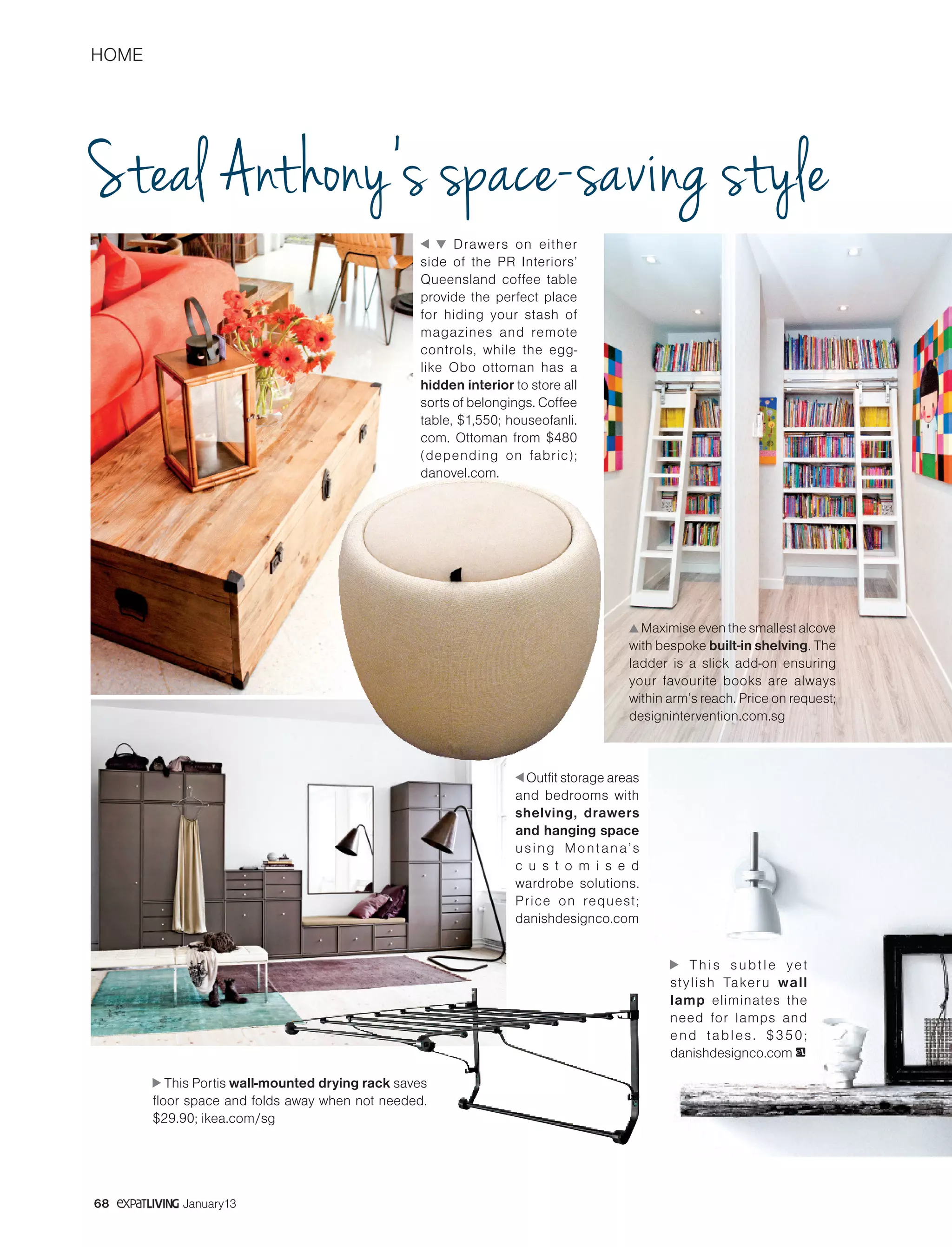 HOME
68 January13
Steal Anthony’s space-saving style
Drawers on either
side of the PR Interiors’
Queensland coffee table
provide the perfect place
for hiding your stash of
magazines and remote
controls, while the egg-
like Obo ottoman has a
hidden interior to store all
sorts of belongings. Coffee
table, $1,550; houseofanli.
com. Ottoman from $480
(depending on fabric);
danovel.com.
Maximise even the smallest alcove
with bespoke built-in shelving. The
ladder is a slick add-on ensuring
your favourite books are always
within arm’s reach. Price on request;
designintervention.com.sg
Outfit storage areas
and bedrooms with
shelving, drawers
and hanging space
using Montana’s
c u s t o m i s e d
wardrobe solutions.
Price on request;
danishdesignco.com
This subtle yet
stylish Takeru wall
lamp eliminates the
need for lamps and
end tables. $350;
danishdesignco.com eL
This Portis wall-mounted drying rack saves
floor space and folds away when not needed.
$29.90; ikea.com/sg
 