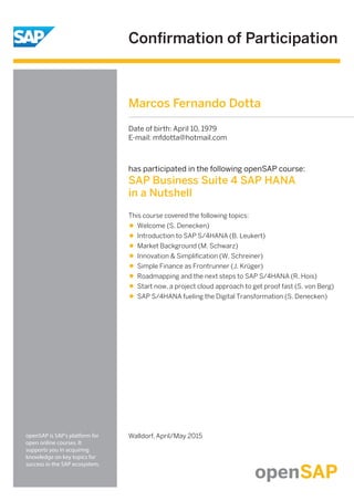 Conﬁrmation of Participation
openSAP is SAP's platform for
open online courses. It
supports you in acquiring
knowledge on key topics for
success in the SAP ecosystem.
has participated in the following openSAP course:
SAP Business Suite 4 SAP HANA
in a Nutshell
Walldorf, April/May 2015
This course covered the following topics:
Welcome (S. Denecken)
Introduction to SAP S/4HANA (B. Leukert)
Market Background (M. Schwarz)
Innovation & Simpliﬁcation (W. Schreiner)
Simple Finance as Frontrunner (J. Krüger)
Roadmapping and the next steps to SAP S/4HANA (R. Hois)
Start now, a project cloud approach to get proof fast (S. von Berg)
SAP S/4HANA fueling the Digital Transformation (S. Denecken)
Marcos Fernando Dotta
Date of birth: April 10, 1979
E-mail: mfdotta@hotmail.com
 