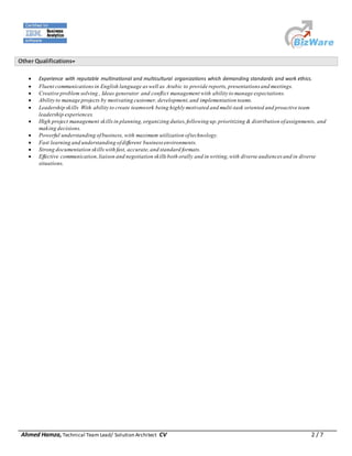 Ahmed Hamza, Technical Team Lead/ Solution Architect CV 2 / 7
Other Qualifications
 Experience with reputable multinational and multicultural organizations which demanding standards and work ethics.
 Fluent communicationsin English language as well as Arabic to provide reports, presentations and meetings.
 Creative problem solving , Ideas generator and conflict management with ability to manage expectations.
 Ability to manage projects by motivating customer, development,and implementation teams.
 Leadership skills With ability to create teamwork being highly motivated and multi-task oriented and proactive team
leadership experiences.
 High project management skillsin planning,organizing duties,following up, prioritizing & distribution ofassignments, and
making decisions.
 Powerful understanding ofbusiness, with maximum utilization oftechnology.
 Fast learning and understanding ofdifferent business environments.
 Strong documentation skillswith fast, accurate,and standard formats.
 Effective communication,liaison and negotiation skills both orally and in writing,with diverse audiences and in diverse
situations.
 