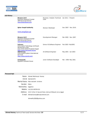 Ahmed Hamza, Technical Team Lead/ Solution Architect CV 7 / 7
Job History
Bizware Int’l
Business Solutions Provider
IBM Advanced Partner
www.biwarehome.com
Business Analytic Technical
Lead
Jan 2011 - Present
Qatar Awqaf Authority
www.awqaf.gov.qa
Analyst / Developer Dec 2007 - Nov 2010
Bizware Int’l
Business Solutions Provider
IBM Advanced Partner
www.biwarehome.com
Development Manager Mar 2005 - Nov 2007
Infonex
Information Technology and Result
Monitoring in USA
One of the USAID Projectsin Egypt
http://www.ngocenter.org.eg
Senior IS Software Engineer Feb 2003 -Feb2005
ISIS Group
Information System International
Services
http://www.isisintl.com/
IS Software Engineer May 2001 - Jan 2003
Compuprof
Egyptian Software House
Junior Software Developer Mar 1998- May 2001
Personal Info
Name : Ahmed Mahmoud Hamza
D.O.B: 06/10/1975
Marital Status Married with children
Gender: Male
Nationality: Egyptian
Mobile: (+2) 011 40705133
Address: 4/13 St No 13 Second Shatr, Zahraa El Maadi,Cairo,Egypt
E-mail: Ahmed.hamza@bizwarehome.com
Ahmedhz2000@yahoo.com
 