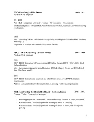 3
BTC (Consulting) – Lille, France 2009 – 2012
Position: Civil engineer
2011-2012:
Paris- High Management University- 3 stories - 100 Classrooms - 4 Auditoriums
Interference Synthesis between MEP, Architectures and Structure, Technical Coordination during
construction .
2010:
BTC Consultancy: HPVA - Villeneuve d’Ascq - Polyclinic Hospital - 500 Beds (IRM, Maternity,
Radiology…)
Preparation of technical and commercial document for bids
BINA-TECH (Consulting) – Rouen, France 2007 – 2009
Position: Civil engineer
2008:
BINA-TECH Consultancy: Dimensioning and Detailing Design of SDIS HONFLEUR - Civil
Defense Building.
Infra - Superstructure design for a steel Building: 1500m2 offices (3 Floors) and 2000m2 steel
shed (30m frame length)
2007:
BINA-TECH Consultancy: Extension and rehabilitation of CAEN EHPAD-Retirement
Establishment
Addition Story 2000 m2 supported on 20m frames, crossing over the existing structure.
MDE (Contracting- Residential Buildings) – Roubaix, France 2005 – 2006
Position: Trainer Construction Manager
• Building program for 5 homes and 2 collective buildings 4 stories at Marcq en Baroeul
• Construction of 2 collective apartments buildings 5 stories at Tourcoing
• Construction of 1 collective apartments buildings 4 stories at Roncq with underground
parking
 