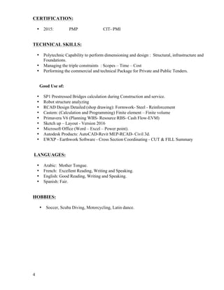 4
CERTIFICATION:
• 2015: PMP CIT- PMI
TECHNICAL SKILLS:
• Polytechnic Capability to perform dimensioning and design : Structural, infrastructure and
Foundations.
• Managing the triple constraints : Scopes – Time – Cost
• Performing the commercial and technical Package for Private and Public Tenders.
Good Use of:
• SP1 Prestressed Bridges calculation during Construction and service.
• Robot structure analyzing
• RCAD Design Detailed (shop drawing): Formwork- Steel - Reinforcement
• Castem: (Calculation and Programming) Finite element – Finite volume
• Primavera V6 (Planning WBS- Resource RBS- Cash Flow-EVM)
• Sketch up – Layout - Version 2016
• Microsoft Office (Word – Excel – Power point).
• Autodesk Products: AutoCAD-Revit MEP-RCAD- Civil 3d.
• EWXP - Earthwork Software - Cross Section Coordinating - CUT & FILL Summary
LANGUAGES:
• Arabic: Mother Tongue.
• French: Excellent Reading, Writing and Speaking.
• English: Good Reading, Writing and Speaking.
• Spanish: Fair.
HOBBIES:
• Soccer, Scuba Diving, Motorcycling, Latin dance.
 