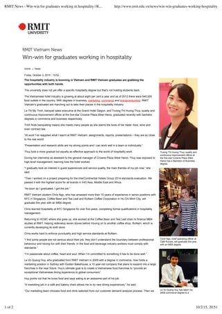RMIT Vietnam News
Win-win for graduates working in hospitality
Home ❯ News
Truong Thi Huong Thuy, quality and
continuous improvement officer at
the five-star Crowne Plaza West
Hanoi has a Bachelor of Business
degree.
Chris Ngo, chief operating officer at
Café Runam, will graduate this year
with an MBA degree.
Le Vo Quang Huy has taken his
2009 commerce degree to a
Friday, October 2, 2015 - 15:52
The hospitality industry is booming in Vietnam and RMIT Vietnam graduates are grabbing the
opportunities with both hands.
The university does not yet offer a specific hospitality degree but that’s not holding students back.
The Vietnamese hotel industry is growing at about eight per cent a year and as of 2012 there were 540,000
food outlets in the country. With degrees in business, marketing, commerce and entrepreneurship, RMIT
Vietnam’s graduates are marching out to take their places in the hospitality industry.
Le Thi My Trinh, banquet sales executive at the Grand Hotel Saigon, and Truong Thi Huong Thuy, quality and
continuous improvement officer at the five-star Crowne Plaza West Hanoi, graduated recently with bachelor
degrees in commerce and business respectively.
Trinh finds banqueting means she meets many people as she learns the tools of her trade: food, wine and
even contract law.
“At work I’ve reapplied what I learnt at RMIT Vietnam: assignments, reports, presentations – they are so close
to the real world.
“Presentation and research skills are my strong points and I can work well in a team or individually.”
Thuy took a more gradual but equally as effective approach to the world of hospitality work.
During her internship as assistant to the general manager of Crowne Plaza West Hanoi, Thuy was exposed to
high-level management, learning how the hotel worked.
“I gradually took an interest in guest experiences and service quality, the main themes of my job now,” she
said.
“Then I worked on a project preparing for the InterContinental Hotels Group 2014 standards evaluation. We
passed it with the highest score for all brands in IHG Asia, Middle East and Africa.
“As soon as I graduated, I got the job.”
RMIT Vietnam student Chris Ngo, who has amassed more than 10 years of experience in senior positions with
KFC in Singapore, Coffee Bean and Tea Leaf and RuNam Coffee Corporation in Ho Chi Minh City, will
graduate this year with an MBA degree.
Chris learned hospitality at KFC Singapore for over five years, completing formal qualifications in hospitality
management.
Returning to HCMC where she grew up, she worked at the Coffee Bean and Tea Leaf chain to finance MBA
studies at RMIT, helping redevelop seven stores before moving on to another coffee shop, RuNam, which is
currently developing its sixth store.
Chris works hard to enforce punctuality and high service standards at RuNam.
“I find some people are not serious about their job; they don’t understand the boundary between professional
behaviour and having fun with their friends. In the food and beverage industry workers must comply with
standards.”
“I’m passionate about coffee, heart and soul. When I’m committed to something it has to be done well.”
Le Vo Quang Huy, who graduated from RMIT Vietnam in 2009 with a degree in commerce, now holds a
marketing position in Sydney with Golden Bakehouse, a 10 year-old company that plans to expand into a large
franchise in the near future. Huy’s ultimate goal is to create a Vietnamese food franchise to “provide an
exceptional Vietnamese dining experience to global consumers”.
Huy points out that he loves food and says eating is an awesome part of his job.
“A marketing job in a café and bakery chain allows me to try new dining experiences,” he said.
“Our marketing team chooses food and drink selected from our customer demand analysis process. Then we
RMIT News - Win-win for graduates working in hospitality | R... http://www.rmit.edu.vn/news/win-win-graduates-working-hospitality
1 of 2 10/2/15, 20:51
 