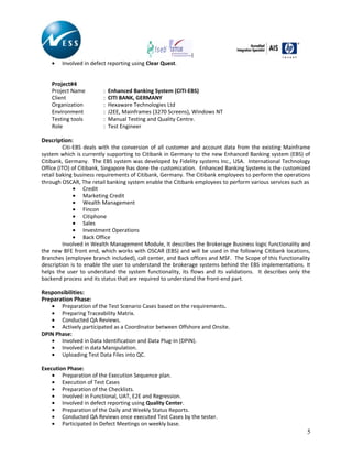 • Involved in defect reporting using Clear Quest.
Project#4
Project Name : Enhanced Banking System (CITI-EBS)
Client : CITI BANK, GERMANY
Organization : Hexaware Technologies Ltd
Environment : J2EE, Mainframes (3270 Screens), Windows NT
Testing tools : Manual Testing and Quality Centre.
Role : Test Engineer
Description:
Citi-EBS deals with the conversion of all customer and account data from the existing Mainframe
system which is currently supporting to Citibank in Germany to the new Enhanced Banking system (EBS) of
Citibank, Germany. The EBS system was developed by Fidelity systems Inc., USA. International Technology
Office (ITO) of Citibank, Singapore has done the customization. Enhanced Banking Systems is the customized
retail baking business requirements of Citibank, Germany. The Citibank employees to perform the operations
through OSCAR, The retail banking system enable the Citibank employees to perform various services such as
• Credit
• Marketing Credit
• Wealth Management
• Fincon
• Citiphone
• Sales
• Investment Operations
• Back Office
Involved in Wealth Management Module, It describes the Brokerage Business logic functionality and
the new BFE front end, which works with OSCAR (EBS) and will be used in the following Citibank locations,
Branches (employee branch included), call center, and Back offices and MSF. The Scope of this functionality
description is to enable the user to understand the brokerage systems behind the EBS implementations. It
helps the user to understand the system functionality, its flows and its validations. It describes only the
backend process and its status that are required to understand the front-end part.
Responsibilities:
Preparation Phase:
• Preparation of the Test Scenario Cases based on the requirements.
• Preparing Traceability Matrix.
• Conducted QA Reviews.
• Actively participated as a Coordinator between Offshore and Onsite.
DPIN Phase:
• Involved in Data Identification and Data Plug-In (DPIN).
• Involved in data Manipulation.
• Uploading Test Data Files into QC.
Execution Phase:
• Preparation of the Execution Sequence plan.
• Execution of Test Cases
• Preparation of the Checklists.
• Involved in Functional, UAT, E2E and Regression.
• Involved in defect reporting using Quality Center.
• Preparation of the Daily and Weekly Status Reports.
• Conducted QA Reviews once executed Test Cases by the tester.
• Participated in Defect Meetings on weekly base.
5
 