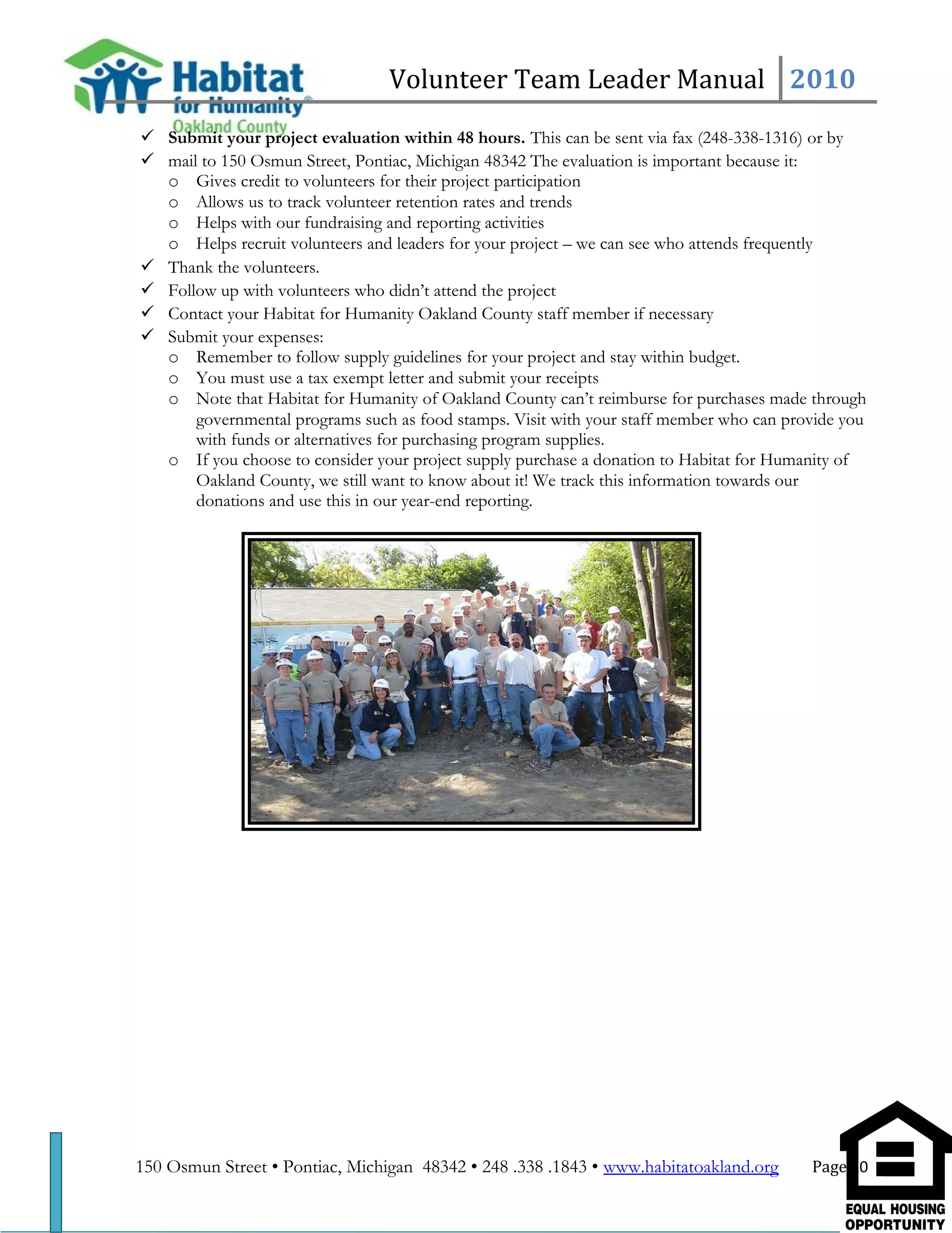 Volunteer Team Leader Manual 2010
 Submit your project evaluation within 48 hours. This can be sent via fax (248-338-1316) or by
 mail to 150 Osmun Street, Pontiac, Michigan 48342 The evaluation is important because it:
o Gives credit to volunteers for their project participation
o Allows us to track volunteer retention rates and trends
o Helps with our fundraising and reporting activities
o Helps recruit volunteers and leaders for your project – we can see who attends frequently
 Thank the volunteers.
 Follow up with volunteers who didn’t attend the project
 Contact your Habitat for Humanity Oakland County staff member if necessary
 Submit your expenses:
o Remember to follow supply guidelines for your project and stay within budget.
o You must use a tax exempt letter and submit your receipts
o Note that Habitat for Humanity of Oakland County can’t reimburse for purchases made through
governmental programs such as food stamps. Visit with your staff member who can provide you
with funds or alternatives for purchasing program supplies.
o If you choose to consider your project supply purchase a donation to Habitat for Humanity of
Oakland County, we still want to know about it! We track this information towards our
donations and use this in our year-end reporting.
150 Osmun Street • Pontiac, Michigan 48342 • 248 .338 .1843 • www.habitatoakland.org Page 10
 