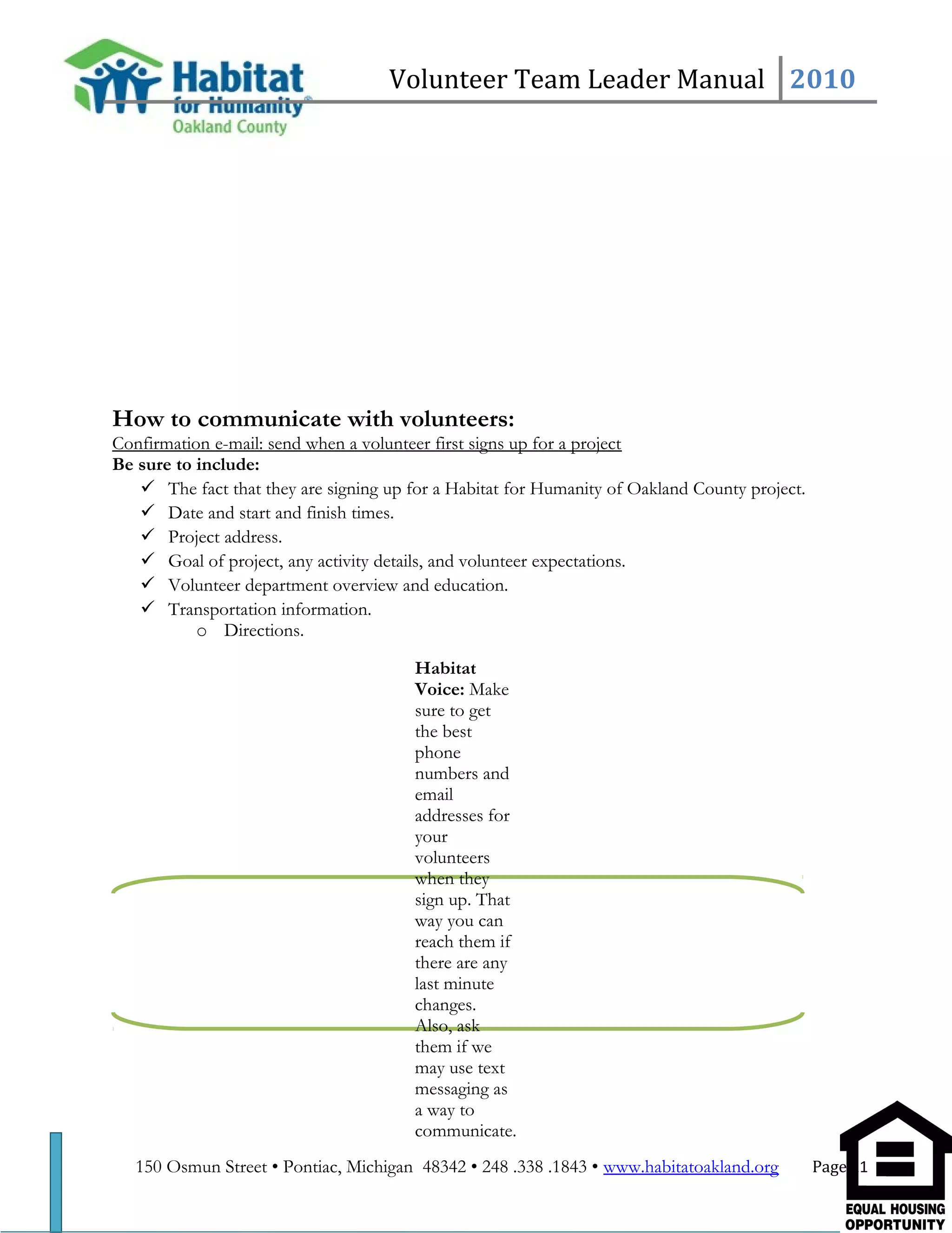 Volunteer Team Leader Manual 2010
How to communicate with volunteers:
Confirmation e-mail: send when a volunteer first signs up for a project
Be sure to include:
 The fact that they are signing up for a Habitat for Humanity of Oakland County project.
 Date and start and finish times.
 Project address.
 Goal of project, any activity details, and volunteer expectations.
 Volunteer department overview and education.
 Transportation information.
o Directions.
150 Osmun Street • Pontiac, Michigan 48342 • 248 .338 .1843 • www.habitatoakland.org Page 11
Habitat
Voice: Make
sure to get
the best
phone
numbers and
email
addresses for
your
volunteers
when they
sign up. That
way you can
reach them if
there are any
last minute
changes.
Also, ask
them if we
may use text
messaging as
a way to
communicate.
 