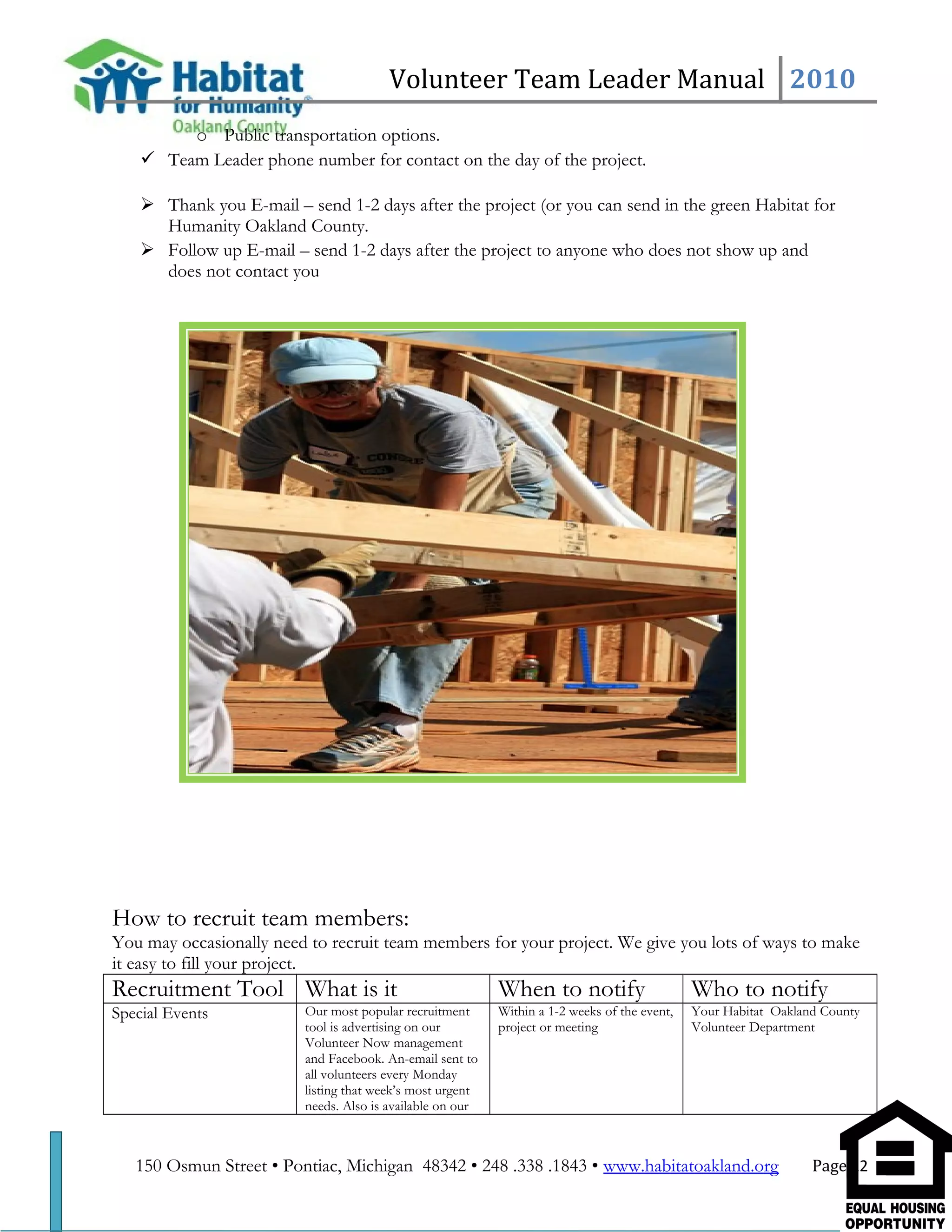 Volunteer Team Leader Manual 2010
o Public transportation options.
 Team Leader phone number for contact on the day of the project.
 Thank you E-mail – send 1-2 days after the project (or you can send in the green Habitat for
Humanity Oakland County.
 Follow up E-mail – send 1-2 days after the project to anyone who does not show up and
does not contact you
How to recruit team members:
You may occasionally need to recruit team members for your project. We give you lots of ways to make
it easy to fill your project.
Recruitment Tool What is it When to notify Who to notify
Special Events Our most popular recruitment
tool is advertising on our
Volunteer Now management
and Facebook. An-email sent to
all volunteers every Monday
listing that week’s most urgent
needs. Also is available on our
Within a 1-2 weeks of the event,
project or meeting
Your Habitat Oakland County
Volunteer Department
150 Osmun Street • Pontiac, Michigan 48342 • 248 .338 .1843 • www.habitatoakland.org Page 12
 