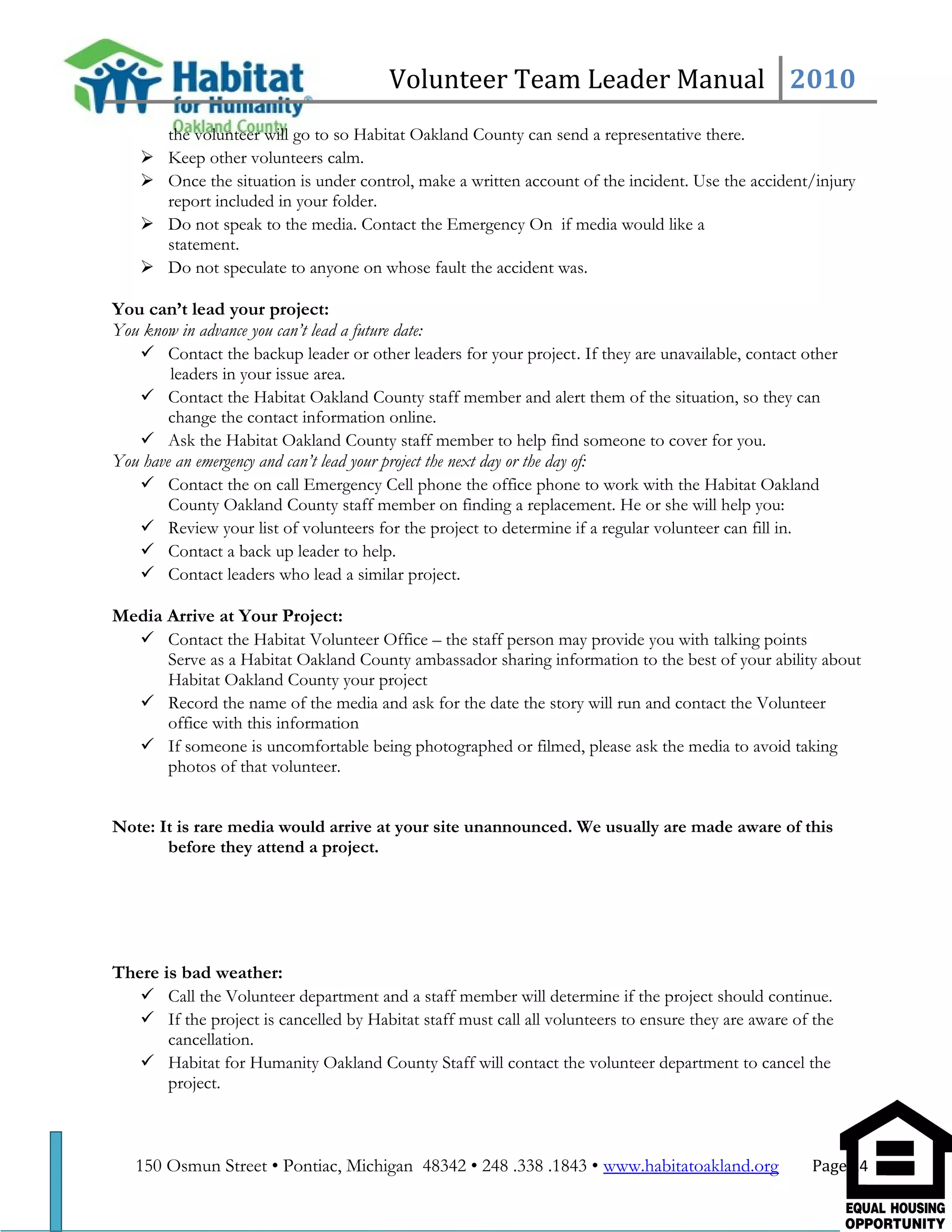 Volunteer Team Leader Manual 2010
the volunteer will go to so Habitat Oakland County can send a representative there.
 Keep other volunteers calm.
 Once the situation is under control, make a written account of the incident. Use the accident/injury
report included in your folder.
 Do not speak to the media. Contact the Emergency On if media would like a
statement.
 Do not speculate to anyone on whose fault the accident was.
You can’t lead your project:
You know in advance you can’t lead a future date:
 Contact the backup leader or other leaders for your project. If they are unavailable, contact other
leaders in your issue area.
 Contact the Habitat Oakland County staff member and alert them of the situation, so they can
change the contact information online.
 Ask the Habitat Oakland County staff member to help find someone to cover for you.
You have an emergency and can’t lead your project the next day or the day of:
 Contact the on call Emergency Cell phone the office phone to work with the Habitat Oakland
County Oakland County staff member on finding a replacement. He or she will help you:
 Review your list of volunteers for the project to determine if a regular volunteer can fill in.
 Contact a back up leader to help.
 Contact leaders who lead a similar project.
Media Arrive at Your Project:
 Contact the Habitat Volunteer Office – the staff person may provide you with talking points
Serve as a Habitat Oakland County ambassador sharing information to the best of your ability about
Habitat Oakland County your project
 Record the name of the media and ask for the date the story will run and contact the Volunteer
office with this information
 If someone is uncomfortable being photographed or filmed, please ask the media to avoid taking
photos of that volunteer.
Note: It is rare media would arrive at your site unannounced. We usually are made aware of this
before they attend a project.
There is bad weather:
 Call the Volunteer department and a staff member will determine if the project should continue.
 If the project is cancelled by Habitat staff must call all volunteers to ensure they are aware of the
cancellation.
 Habitat for Humanity Oakland County Staff will contact the volunteer department to cancel the
project.
150 Osmun Street • Pontiac, Michigan 48342 • 248 .338 .1843 • www.habitatoakland.org Page 14
 