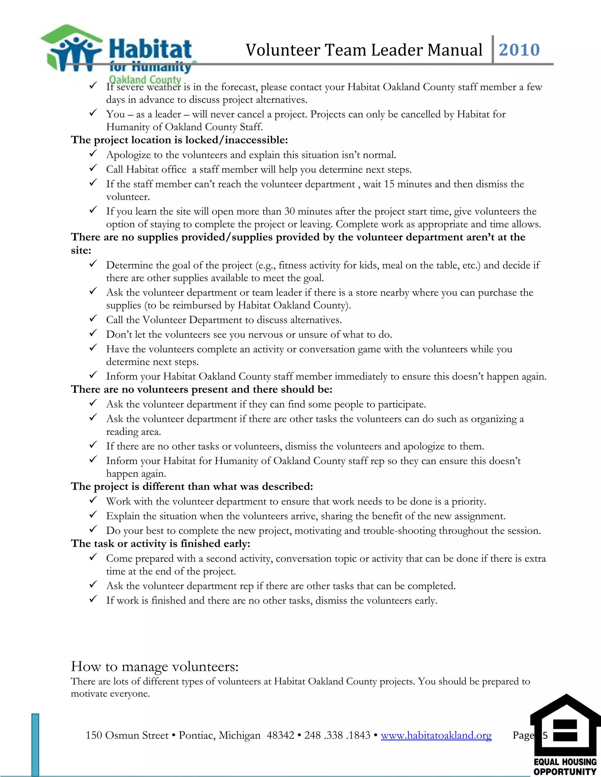 Volunteer Team Leader Manual 2010
 If severe weather is in the forecast, please contact your Habitat Oakland County staff member a few
days in advance to discuss project alternatives.
 You – as a leader – will never cancel a project. Projects can only be cancelled by Habitat for
Humanity of Oakland County Staff.
The project location is locked/inaccessible:
 Apologize to the volunteers and explain this situation isn’t normal.
 Call Habitat office a staff member will help you determine next steps.
 If the staff member can’t reach the volunteer department , wait 15 minutes and then dismiss the
volunteer.
 If you learn the site will open more than 30 minutes after the project start time, give volunteers the
option of staying to complete the project or leaving. Complete work as appropriate and time allows.
There are no supplies provided/supplies provided by the volunteer department aren’t at the
site:
 Determine the goal of the project (e.g., fitness activity for kids, meal on the table, etc.) and decide if
there are other supplies available to meet the goal.
 Ask the volunteer department or team leader if there is a store nearby where you can purchase the
supplies (to be reimbursed by Habitat Oakland County).
 Call the Volunteer Department to discuss alternatives.
 Don’t let the volunteers see you nervous or unsure of what to do.
 Have the volunteers complete an activity or conversation game with the volunteers while you
determine next steps.
 Inform your Habitat Oakland County staff member immediately to ensure this doesn’t happen again.
There are no volunteers present and there should be:
 Ask the volunteer department if they can find some people to participate.
 Ask the volunteer department if there are other tasks the volunteers can do such as organizing a
reading area.
 If there are no other tasks or volunteers, dismiss the volunteers and apologize to them.
 Inform your Habitat for Humanity of Oakland County staff rep so they can ensure this doesn’t
happen again.
The project is different than what was described:
 Work with the volunteer department to ensure that work needs to be done is a priority.
 Explain the situation when the volunteers arrive, sharing the benefit of the new assignment.
 Do your best to complete the new project, motivating and trouble-shooting throughout the session.
The task or activity is finished early:
 Come prepared with a second activity, conversation topic or activity that can be done if there is extra
time at the end of the project.
 Ask the volunteer department rep if there are other tasks that can be completed.
 If work is finished and there are no other tasks, dismiss the volunteers early.
How to manage volunteers:
There are lots of different types of volunteers at Habitat Oakland County projects. You should be prepared to
motivate everyone.
150 Osmun Street • Pontiac, Michigan 48342 • 248 .338 .1843 • www.habitatoakland.org Page 15
 