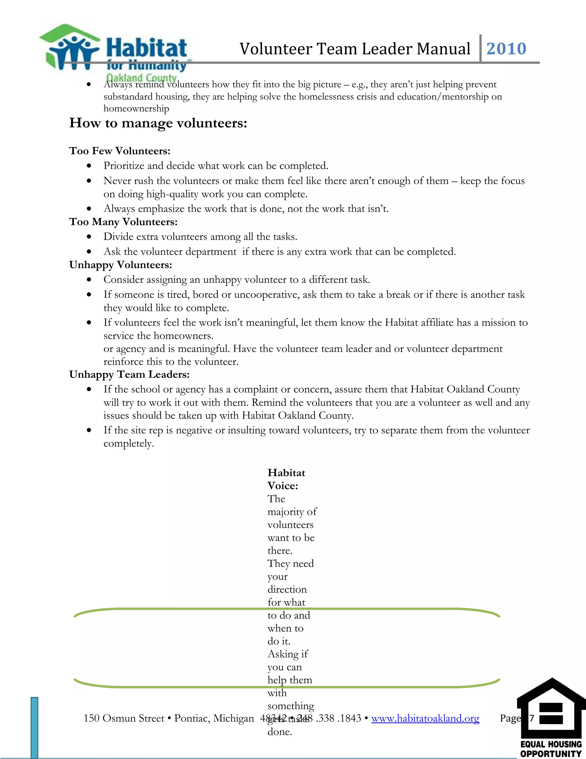 Volunteer Team Leader Manual 2010
• Always remind volunteers how they fit into the big picture – e.g., they aren’t just helping prevent
substandard housing, they are helping solve the homelessness crisis and education/mentorship on
homeownership
How to manage volunteers:
Too Few Volunteers:
• Prioritize and decide what work can be completed.
• Never rush the volunteers or make them feel like there aren’t enough of them – keep the focus
on doing high-quality work you can complete.
• Always emphasize the work that is done, not the work that isn’t.
Too Many Volunteers:
• Divide extra volunteers among all the tasks.
• Ask the volunteer department if there is any extra work that can be completed.
Unhappy Volunteers:
• Consider assigning an unhappy volunteer to a different task.
• If someone is tired, bored or uncooperative, ask them to take a break or if there is another task
they would like to complete.
• If volunteers feel the work isn’t meaningful, let them know the Habitat affiliate has a mission to
service the homeowners.
or agency and is meaningful. Have the volunteer team leader and or volunteer department
reinforce this to the volunteer.
Unhappy Team Leaders:
• If the school or agency has a complaint or concern, assure them that Habitat Oakland County
will try to work it out with them. Remind the volunteers that you are a volunteer as well and any
issues should be taken up with Habitat Oakland County.
• If the site rep is negative or insulting toward volunteers, try to separate them from the volunteer
completely.
150 Osmun Street • Pontiac, Michigan 48342 • 248 .338 .1843 • www.habitatoakland.org Page 17
Habitat
Voice:
The
majority of
volunteers
want to be
there.
They need
your
direction
for what
to do and
when to
do it.
Asking if
you can
help them
with
something
gets tasks
done.
 