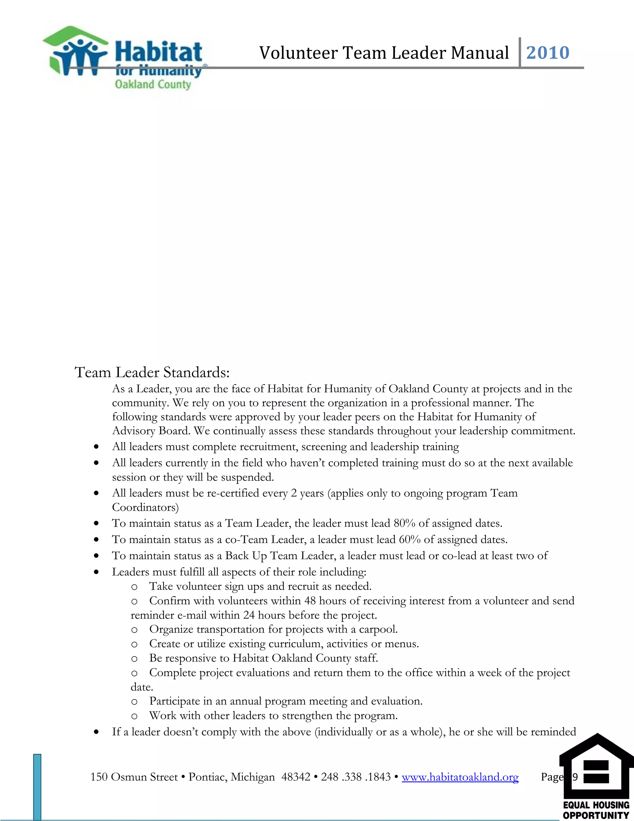 Volunteer Team Leader Manual 2010
Team Leader Standards:
As a Leader, you are the face of Habitat for Humanity of Oakland County at projects and in the
community. We rely on you to represent the organization in a professional manner. The
following standards were approved by your leader peers on the Habitat for Humanity of
Advisory Board. We continually assess these standards throughout your leadership commitment.
• All leaders must complete recruitment, screening and leadership training
• All leaders currently in the field who haven’t completed training must do so at the next available
session or they will be suspended.
• All leaders must be re-certified every 2 years (applies only to ongoing program Team
Coordinators)
• To maintain status as a Team Leader, the leader must lead 80% of assigned dates.
• To maintain status as a co-Team Leader, a leader must lead 60% of assigned dates.
• To maintain status as a Back Up Team Leader, a leader must lead or co-lead at least two of
• Leaders must fulfill all aspects of their role including:
o Take volunteer sign ups and recruit as needed.
o Confirm with volunteers within 48 hours of receiving interest from a volunteer and send
reminder e-mail within 24 hours before the project.
o Organize transportation for projects with a carpool.
o Create or utilize existing curriculum, activities or menus.
o Be responsive to Habitat Oakland County staff.
o Complete project evaluations and return them to the office within a week of the project
date.
o Participate in an annual program meeting and evaluation.
o Work with other leaders to strengthen the program.
• If a leader doesn’t comply with the above (individually or as a whole), he or she will be reminded
150 Osmun Street • Pontiac, Michigan 48342 • 248 .338 .1843 • www.habitatoakland.org Page 19
 