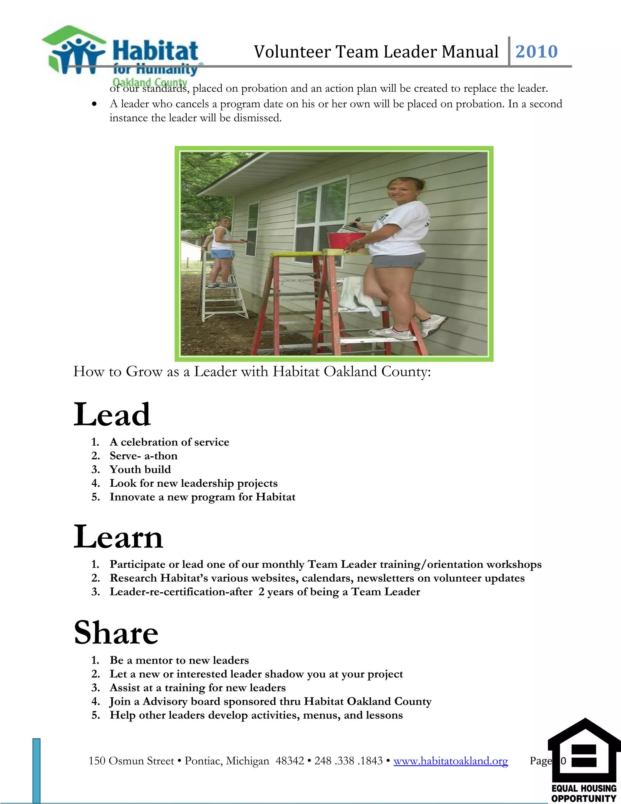 Volunteer Team Leader Manual 2010
of our standards, placed on probation and an action plan will be created to replace the leader.
• A leader who cancels a program date on his or her own will be placed on probation. In a second
instance the leader will be dismissed.
How to Grow as a Leader with Habitat Oakland County:
Lead
1. A celebration of service
2. Serve- a-thon
3. Youth build
4. Look for new leadership projects
5. Innovate a new program for Habitat
Learn
1. Participate or lead one of our monthly Team Leader training/orientation workshops
2. Research Habitat’s various websites, calendars, newsletters on volunteer updates
3. Leader-re-certification-after 2 years of being a Team Leader
Share
1. Be a mentor to new leaders
2. Let a new or interested leader shadow you at your project
3. Assist at a training for new leaders
4. Join a Advisory board sponsored thru Habitat Oakland County
5. Help other leaders develop activities, menus, and lessons
150 Osmun Street • Pontiac, Michigan 48342 • 248 .338 .1843 • www.habitatoakland.org Page 20
 