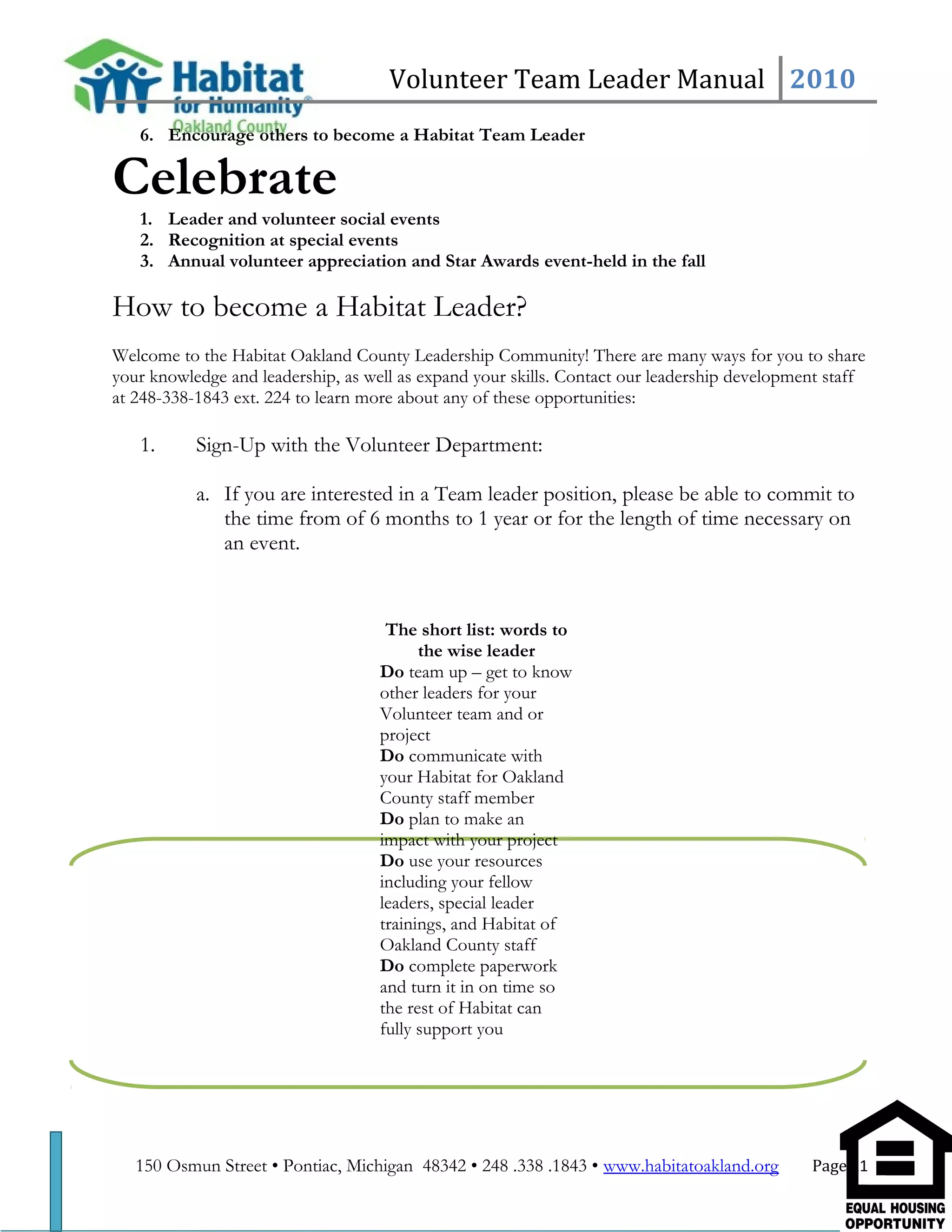 Volunteer Team Leader Manual 2010
6. Encourage others to become a Habitat Team Leader
Celebrate
1. Leader and volunteer social events
2. Recognition at special events
3. Annual volunteer appreciation and Star Awards event-held in the fall
How to become a Habitat Leader?
Welcome to the Habitat Oakland County Leadership Community! There are many ways for you to share
your knowledge and leadership, as well as expand your skills. Contact our leadership development staff
at 248-338-1843 ext. 224 to learn more about any of these opportunities:
1. Sign-Up with the Volunteer Department:
a. If you are interested in a Team leader position, please be able to commit to
the time from of 6 months to 1 year or for the length of time necessary on
an event.
150 Osmun Street • Pontiac, Michigan 48342 • 248 .338 .1843 • www.habitatoakland.org Page 21
The short list: words to
the wise leader
Do team up – get to know
other leaders for your
Volunteer team and or
project
Do communicate with
your Habitat for Oakland
County staff member
Do plan to make an
impact with your project
Do use your resources
including your fellow
leaders, special leader
trainings, and Habitat of
Oakland County staff
Do complete paperwork
and turn it in on time so
the rest of Habitat can
fully support you
 