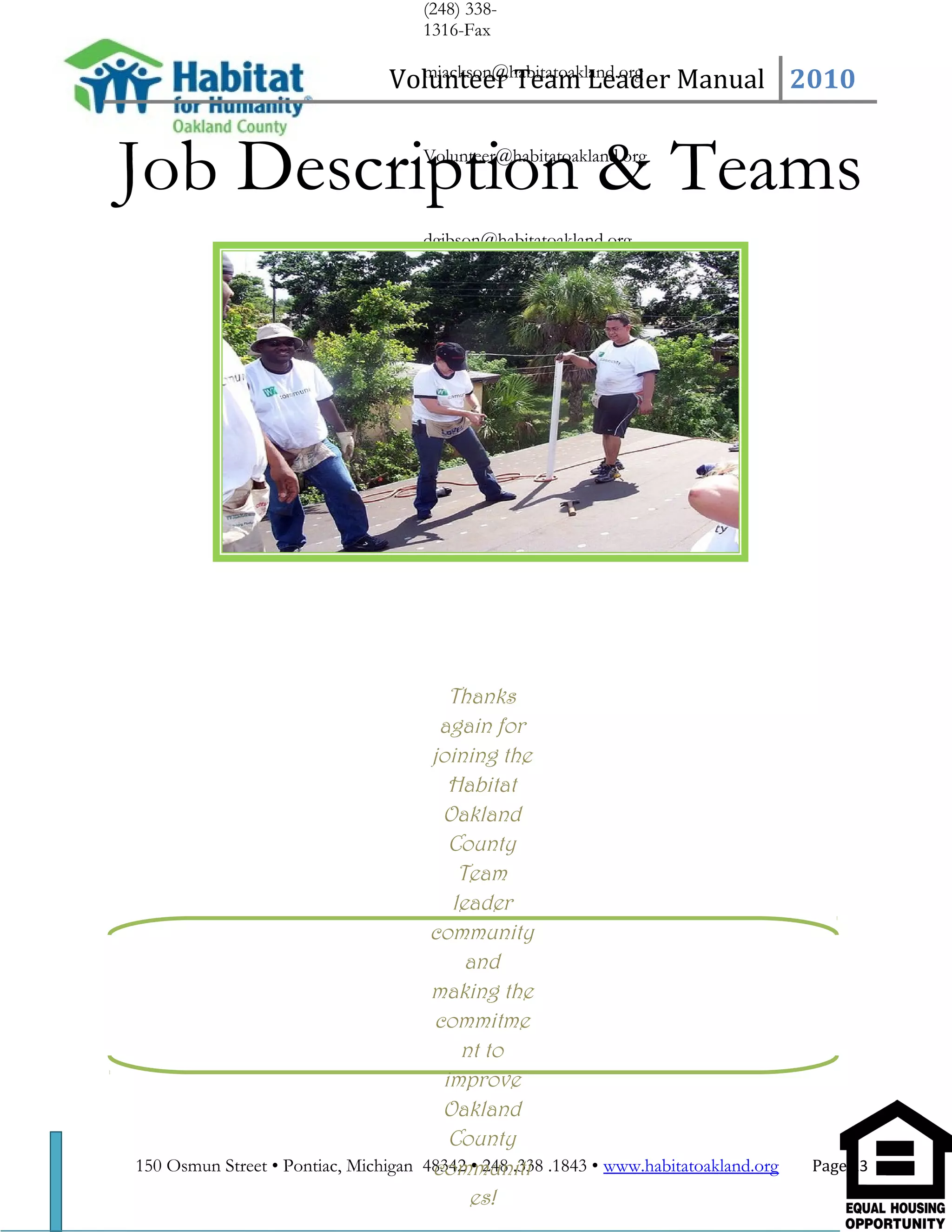(248) 338-
1316-Fax
mjackson@habitatoakland.org
Volunteer@habitatoakland.org
dgibson@habitatoakland.org
Tea
Volunteer Team Leader Manual 2010
Job Description & Teams
150 Osmun Street • Pontiac, Michigan 48342 • 248 .338 .1843 • www.habitatoakland.org Page 23
Thanks
again for
joining the
Habitat
Oakland
County
Team
leader
community
and
making the
commitme
nt to
improve
Oakland
County
communiti
es!
 